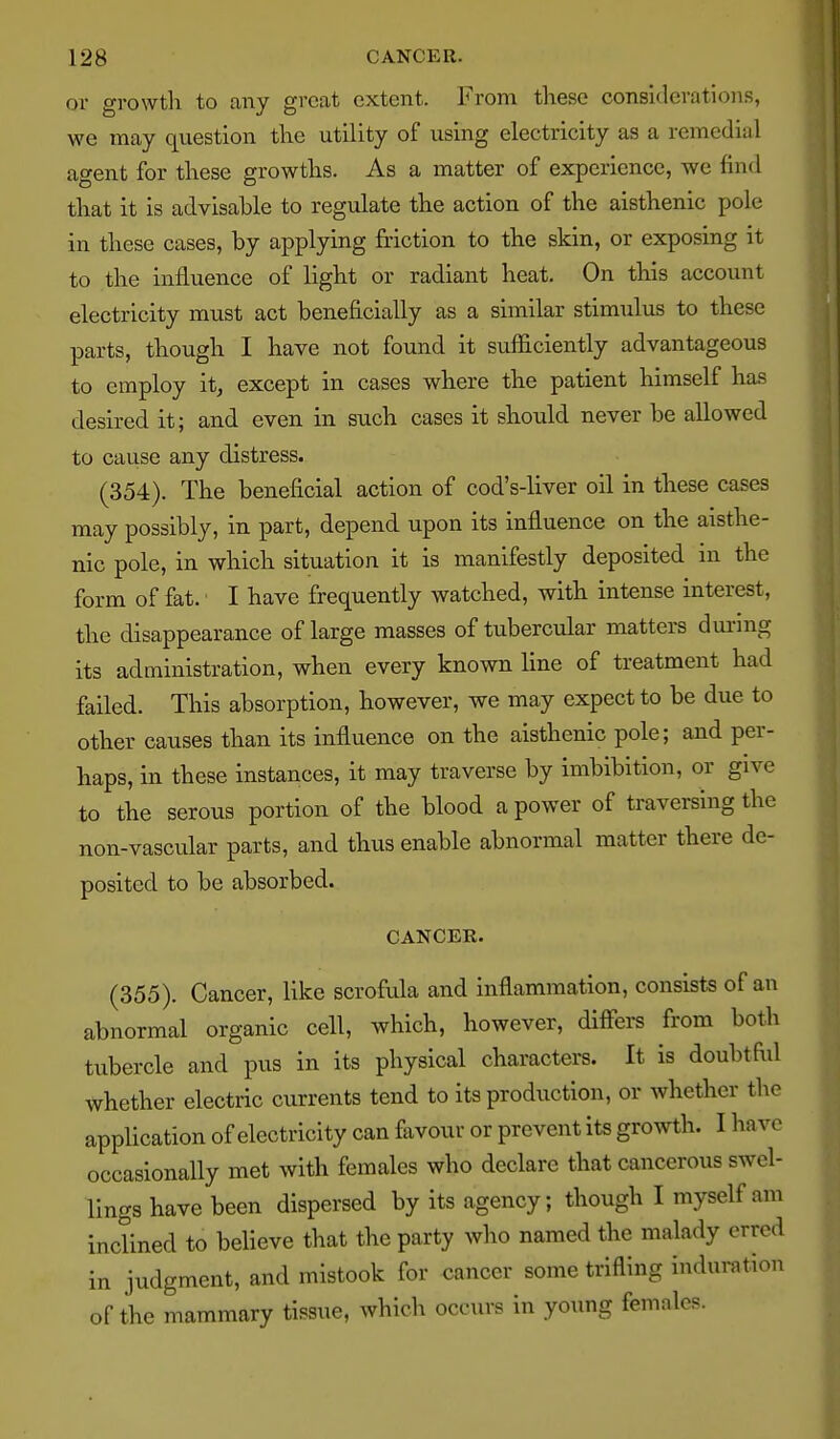 or growth to any great extent. From these considerations, we may question the utility of using electricity as a remedial agent for these growths. As a matter of experience, we find that it is advisable to regulate the action of the aisthenic pole in these cases, by applying friction to the skin, or exposing it to the influence of light or radiant heat. On this account electricity must act beneficially as a similar stimulus to these parts, though I have not found it sufficiently advantageous to employ it^ except in cases where the patient himself has desired it; and even in such cases it shoidd never be allowed to cause any distress. (354). The beneficial action of cod's-liver oil in these cases may possibly, in part, depend upon its influence on the aisthe- nic pole, in which situation it is manifestly deposited in the form of fat. I have frequently watched, with intense interest, the disappearance of large masses of tubercular matters dui-mg its administration, when every known line of treatment had failed. This absorption, however, we may expect to be due to other causes than its influence on the aisthenic pole; and per- haps, in these instances, it may traverse by imbibition, or give to the serous portion of the blood a power of traversing the non-vascular parts, and thus enable abnormal matter there de- posited to be absorbed. CANCER. (355). Cancer, like scrofrda and inflammation, consists of an abnormal organic cell, which, however, difFei-s from both tubercle and pus in its physical characters. It is doubtftd whether electric currents tend to its production, or whether the appHcation of electricity can favour or prevent its growth. I have occasionally met with females who declare that cancerous swel- lings have been dispersed by its agency; though I myself am inclined to beheve that the party who named the malady erred in judgment, and mistook for cancer some trifling induration of the mammary tissue, which occurs in young females.