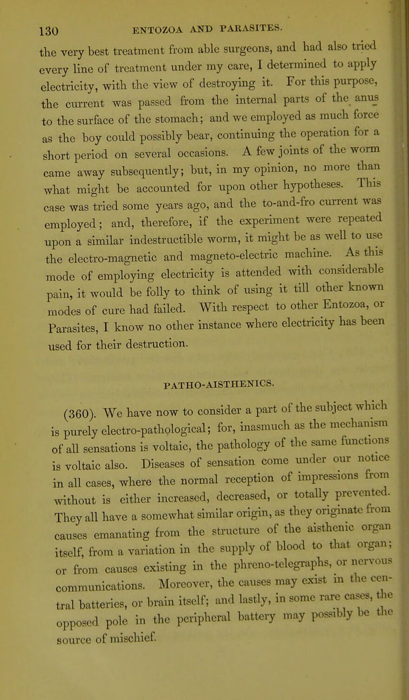 the very best treatment from able surgeons, and had also tried every line of treatment under my care, I determined to apply electricity, with the view of destroying it. For this purpose, the current was passed from the internal parts of the anus to the surface of the stomach; and we employed as much force as the boy coidd possibly bear, continuing the operation for a short period on several occasions. A few joints of the worm came away subsequently; but, in my opinion, no more than what might be accounted for upon other hypotheses. This case was tried some years ago, and the to-and-fro current was employed; and, therefore, if the experiment were repeated upon a similar indestructible worm, it might be as well to use the electro-magnetic and magneto-electric machine. As this mode of employing electricity is attended with considerable pain, it would be folly to think of using it till other known modes of cure had failed. With respect to other Entozoa, or Parasites, I know no other instance where electricity has been used for their destruction. PATHO-AISTHENICS. (360). We have now to consider a part of the subject which is purely electro-pathological; for, inasmuch as the mechanism of all sensations is voltaic, the pathology of the same functions is voltaic also. Diseases of sensation come under our notice in all cases, where the normal reception of impressions from without is either increased, decreased, or totally prevented. They all have a somewhat similar origin, as they originate from causes emanating fr-om the structure of the aisthenic organ itself, from a variation in the supply of blood to that organ; or from causes existing in the phreno-telegi'aphs, or nervous communications. Moreover, the causes may exist m the cen- tral batteries, or brain itself; and lastly, in some rare cases, the opposed pole in the peripheral battery may possibly be the source of mischief