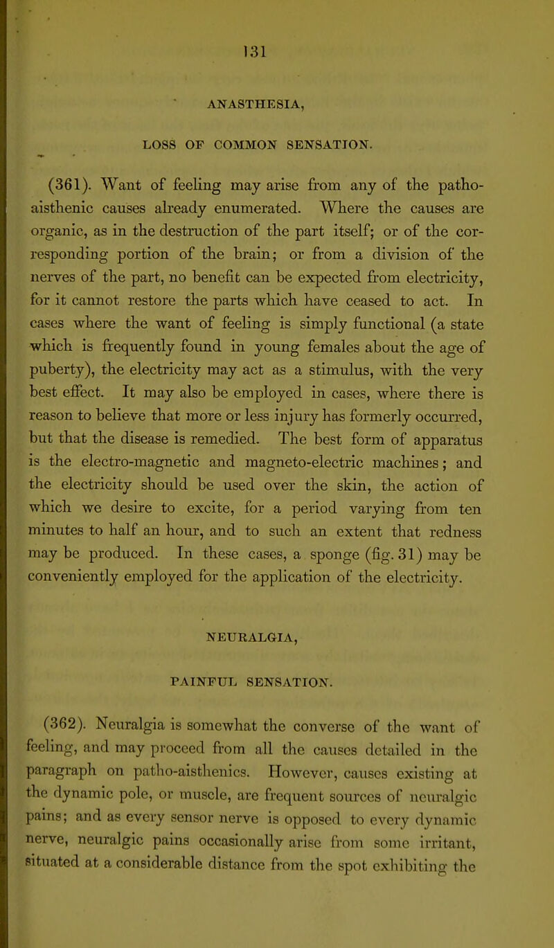ANASTHESIA, LOSS OF COMMON SENSATION. (361) . Want of feeling may arise from any of the patho- aistlienic causes already enumerated. Where the causes are organic, as in the destruction of the part itself; or of the cor- responding portion of the brain; or from a division of the nerves of the part, no benefit can be expected from electricity, for it cannot restore the parts which have ceased to act. In cases where the want of feeling is simply functional (a state which is frequently foimd in young females about the age of puberty), the electricity may act as a stimulus, with the very best effect. It may also be employed in cases, where there is reason to believe that more or less injury has formerly occurred, but that the disease is remedied. The best form of apparatus is the electro-magnetic and magneto-electric machines; and the electricity should be used over the skin, the action of which we desire to excite, for a period varying from ten minutes to half an hour, and to such an extent that redness may be produced. In these cases, a sponge (fig. 31) may be conveniently employed for the application of the electricity. NEURALaiA, PAINFUL SENSATION. (362) . Neuralgia is somewhat the converse of the want of feeling, and may proceed from all the causes detailed in the paragraph on patlio-aisthenics. However, causes existing at the dynamic pole, or muscle, are frequent sources of neuralgic pams; and as every sensor nerve is opposed to every dynamic nerve, neuralgic pains occasionally arise from some irritant, situated at a considerable distance from the spot cxliibiting the