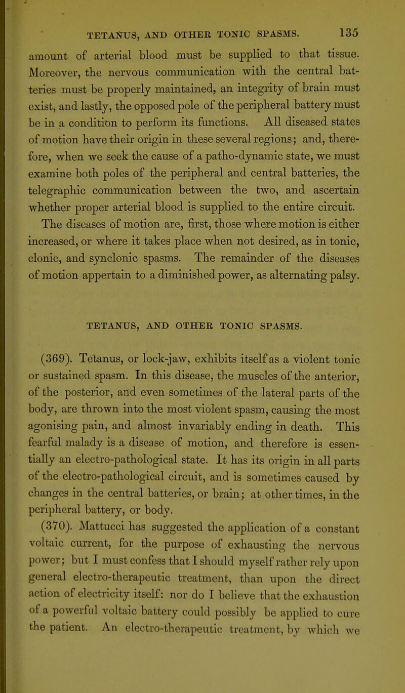 amount of arterial blood must be supplied to that tissue. Moreover, the nervous communication with the central bat- teries must be properly maintained, an integrity of brain must exist, and lastly, the opposed pole of the peripheral battery must be in a condition to perform its functions. All diseased states of motion have their origin in these several regions; and, there- fore, when we seek the cause of a patho-dynamic state, we must examine both poles of the peripheral and central batteries, the telegraphic communication between the two, and ascertain whether proper arterial blood is supplied to the entire circuit. The diseases of motion are, first, those where motion is either increased, or where it takes place when not desired, as in tonic, clonic, and synclonic spasms. The remainder of the diseases of motion appertain to a diminished power, as alternating palsy. TETANUS, AND OTHER TONIC SPASMS. (369) . Tetanus, or lock-jaw, exhibits itself as a violent tonic or sustained spasm. In this disease, the muscles of the anterior, of the posterior, and even sometimes of the lateral parts of the body, are thrown into the most violent spasm, causing the most agonising pain, and almost invariably ending in death. This fearful malady is a disease of motion, and therefore is essen- tially an electro-pathological state. It has its origin in all parts of the electro-pathological circuit, and is sometimes caused by changes in the central batteries, or brain; at other times, in the peripheral battery, or body. (370) . Mattucci has suggested the application of a constant voltaic current, for the purpose of exhausting the nervous power; but I must confess that I should myself rather rely upon general electro-therapeutic treatment, than upon the direct action of electricity itself: nor do I believe that the exhaustion of a powerful voltaic battery could possibly be applied to cure the patient. An electro-therapeutic treatment, by which we