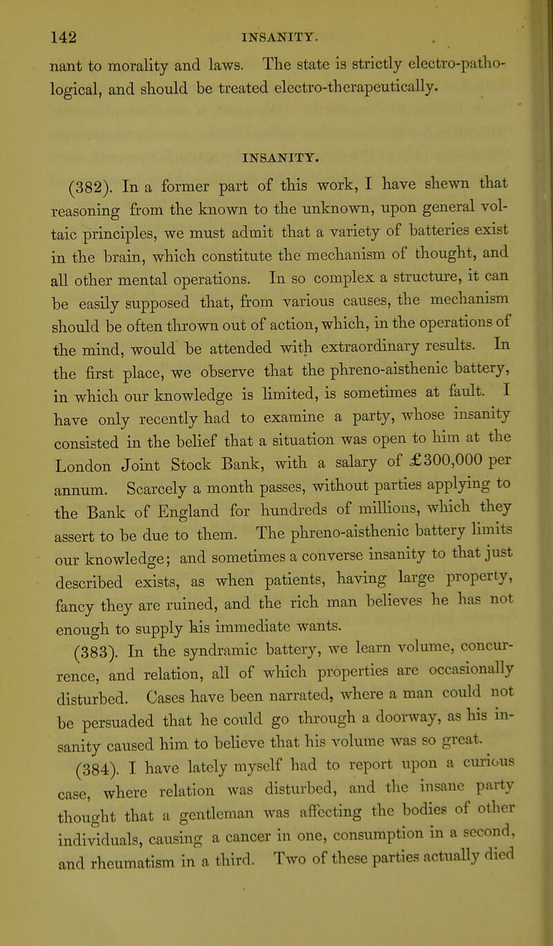 nant to morality and laws. The state is strictly electro-patho- logical, and should be treated electro-therapeutically. INSANITY. (382) . In a former part of this work, I have shewn that reasoning from the known to the unknown, upon general vol- taic principles, we must admit that a variety of batteries exist in the brain, which constitute the mechanism of thought, and all other mental operations. In so complex a structure, it can be easily supposed that, from various causes, the mechanism should be often thrown out of action, which, in the operations of the mind, would be attended with extraordinary results. In the first place, we observe that the phreno-aisthenic battery, in which our knowledge is limited, is sometimes at fault. I have only recently had to examine a party, whose insanity consisted in the belief that a situation was open to him at the London Joint Stock Bank, with a salary of £300,000 per annum. Scarcely a month passes, without parties applying to the Bank of England for hundreds of millions, which they assert to be due to them. The phreno-aisthenic battery limits our knowledge; and sometimes a converse insanity to that just described exists, as when patients, having large property, fancy they are ruined, and the rich man believes he has not enough to supply his immediate wants. (383) . In the syndramic battery, we learn volume, concur- rence, and relation, all of which properties are occasionally disturbed. Cases have been narrated, where a man could not be persuaded that he could go through a doorway, as his in- sanity caused him to believe that his volume was so great. ^ (384) . I have lately myself had to report upon a curious case, where relation was disturbed, and the insane party thought that a gentleman was affecting the bodies of other individuals, causing a cancer in one, consumption in a second, and rheumatism in a third. Two of these parties actually died