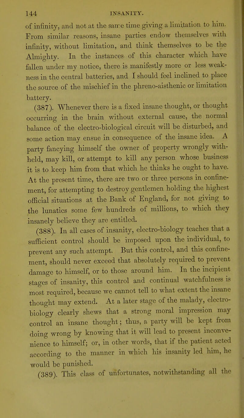 of infinity, and not at tlie same time giving a limitation to him. From similar reasons, insane parties endow themselves with infinity, without limitation, and think themselves to be the Ahnighty. In the instances of this character which have fallen under my notice, there is manifestly more or less weak- ness in the central batteries, and I should feel inclined to place the soiu-ce of the mischief in the phreno-aisthenic or limitation battery. (387) . Wlaenever there is a fijced insane thought, or thought occurring in the brain without external cause, the normal balance of the electro-biological circuit will be disturbed, and some action may ensue in consequence of the insane idea. A party fancying himself the owner of property wi'ongly with- held, may kill, or attempt to kill any person whose business it is to keep liim from that which he thinks he ought to have. At the present time, there are two or three persons in confine- ment, for attempting to destroy gentlemen holding the highest olficial situations at the Bank of England, for not giving to the lunatics some few hundreds of millions, to wliich they insanely believe they are entitled. (388) . In all cases of insanity, electro-biology teaches that a sufficient control should be imposed upon the individual, to prevent any such attempt. But this control, and this confine- ment, should never exceed that absolutely required to prevent damage to himself, or to those around him. In the incipient stages of insanity, tins control and continual watchfulness is most required, because we cannot tell to what extent the insane thought may extend. At a later stage of the malady, electro- biology clearly shews that a strong moral impression may control an insane thought; thus, a party will be kept from ^ doing wrong by knowing that it will lead to present inconve- nience to himself; or, in other words, that if the patient acted according to the manner in which his insanity led him, he would be punished. (389) . This class of unfortunates, notwithstanding all the