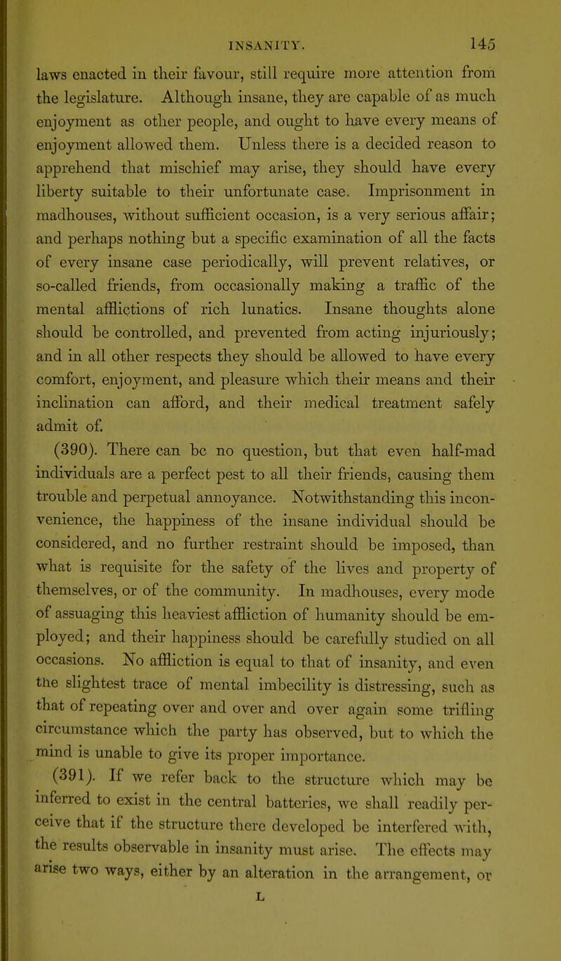laws enacted in their favour, still require more attention from the legislature. Although insane, they are capable of as much enjoyment as other people, and ought to have every means of enjoyment allowed them. Unless there is a decided reason to apprehend that mischief may arise, they should have every liberty suitable to their uinfortunate case. Imprisonment in madhouses, without sufficient occasion, is a very serious affair; and perhaps nothing but a specific examination of all the facts of every insane case periodically, will prevent relatives, or so-called friends, from occasionally making a traffic of the mental afflictions of rich lunatics. Insane thoughts alone should be controlled, and prevented from acting injuriously; and in all other respects they should be allowed to have every comfort, enjoyment, and pleasure which their means and their inclination can afford, and their medical treatment safely admit of. (390) . There can be no question, but that even half-mad individuals are a perfect pest to all their friends, causing them trouble and perpetual annoyance. Notwithstanding this incon- venience, the happiness of the insane individual should be considered, and no further restraint should be imposed, than what is requisite for the safety of the lives and property of themselves, or of the community. In madhouses, every mode of assuaging this heaviest affliction of humanity should be em- ployed; and their happiness should be carefully studied on all occasions. No affliction is equal to that of insanity, and e^'en the slightest trace of mental imbecility is distressing, such as that of repeating over and over and over again some trifling circumstance which the party has observed, but to which the mmd is unable to give its proper importance. (391) . If we refer back to the structure which may be inferred to exist in the central batteries, we shall readily per- ceive that if the structure there developed be interfered with, the results observable in insanity must arise. The effects may arise two ways, either by an alteration in the arrangement, or L