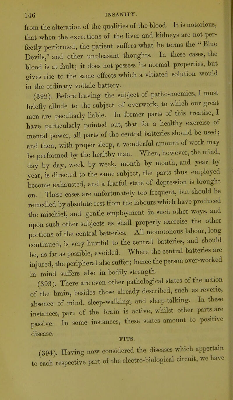 from the alteration of the qualities of the blood. It is notorious, that when the excretions of the liver and kidneys are not per- fectly performed, the patient suffers what he terms the Blue Devils, and other unpleasant thoughts. In these cases, the blood is at fault; it does not possess its normal properties, but gives rise to the same effects which a vitiated solution would in the ordinary voltaic battery. (392). Before leaving the subject of patho-noemics, 1 must briefly allude to the subject of overwork, to which our great men are peculiarly liable. In former parts of this treatise, I have particularly pointed out, that for a healthy exercise of mental power, all parts of the central batteries should be used; and then, with proper sleep, a wonderful amount of work may be performed by the healthy man. When, however, the mind, day by day, week by week, month by month, and year by year, is directed to the same subject, the parts thus employed become exhausted, and a fearM state of depression is brought on. These cases are unfortunately too frequent, but should be remedied by absolute rest from the labours which have produced the mischief, and gentle employment in such other ways, and upon such other subjects as shall properly exercise the other portions of the central batteries. All monotonous labour', long continued, is very hurtful to the central batteries, and should be, as far as possible, avoided. Where the central batteries are inj ured, the peripheral also suffer; hence the person over-worked in mind suffers also in bodily strength. (393) . There are even other pathological states of the action of the brain, besides those already described, such as reverie, absence of mind, sleep-walking, and sleep-talking. In these instances, part of the brain is active, whilst other parts are passive. In some instances, these states amount to positive disease. FITS. (394) . Having now considered the diseases which appertain to each respective part of the electro-biological circuit, we have