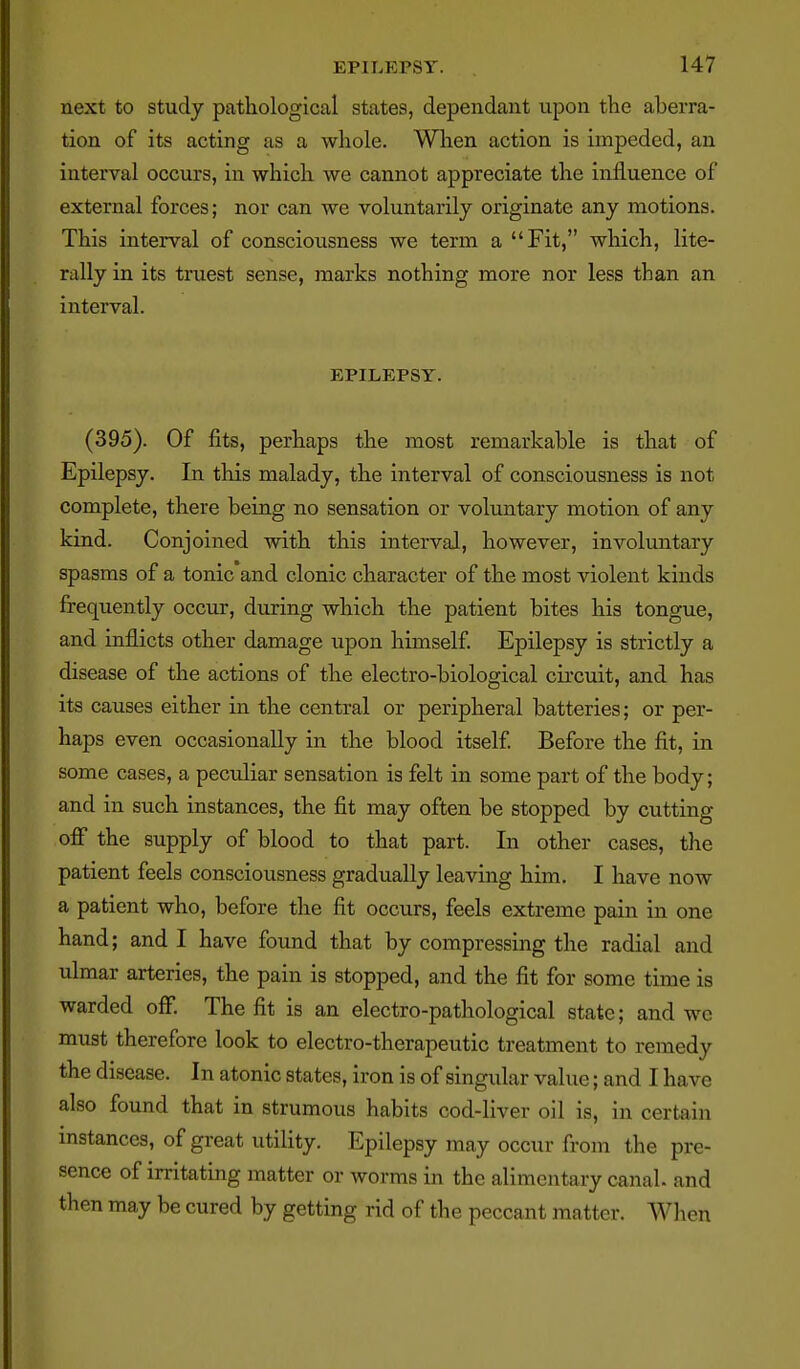 next to study pathological states, dependant upon the aberra- tion of its acting as a whole. When action is impeded, an interval occurs, in which we cannot appreciate the influence of external forces; nor can we voluntarily originate any motions. This interval of consciousness we term a Fit, which, lite- rally in its truest sense, marks nothing more nor less than an interval. EPILEPSY. (395). Of fits, perhaps the most remarkable is that of Epilepsy. In this malady, the interval of consciousness is not complete, there being no sensation or voluntary motion of any kind. Conjoined with this interval, however, involuntary spasms of a tonic and clonic character of the most violent kinds frequently occur, during which the patient bites his tongue, and inflicts other damage upon himself. Epilepsy is strictly a disease of the actions of the electro-biological circuit, and has its causes either in the central or peripheral batteries; or per- haps even occasionally in the blood itself Before the fit, in some cases, a peculiar sensation is felt in some part of the body; and in such instances, the fit may often be stopped by cutting off the supply of blood to that part. In other cases, the patient feels consciousness gradually leaving him. I have now a patient who, before the fit occurs, feels extreme pain in one hand; and I have found that by compressing the radial and ulmar arteries, the pain is stopped, and the fit for some time is warded off. The fit is an electro-pathological state; and wc must therefore look to electro-therapeutic treatment to remedy the disease. In atonic states, iron is of singular value; and I have also found that in strumous habits cod-liver oil is, in certain mstances, of great utility. Epilepsy may occur from the pre- sence of irritating matter or worms in the alimentary canal, and then may be cured by getting rid of the peccant matter. When