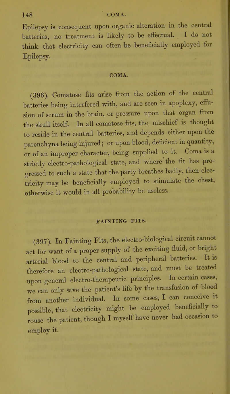Epilepsy is consequent upon organic alteration in the central batteries, no treatment is likely to be effectual. I do not think that electricity can often be beneficially employed for Epilepsy. COMA. (396). Comatose fits arise from the action of the central batteries being interfered with, and are seen in apoplexy, effu- sion of serum in the brain, or pressure upon that organ from the skull itself. In all comatose fits, the mischief is thought to reside in the central batteries, and depends either upon the parenchyna being injured; or upon blood, deficient in quantity, or of an improper character, being supplied to it. Coma is a strictly electro-pathological state, and where the fit has pro- gressed to such a state that the party breathes badly, then elec- tricity may be beneficially employed to stimidate the chest, otherwise it would in all probability be useless. FAINTING FITS. (397). In Fainting Fits, the electro-biological circuit cannot act for want of a proper supply of the exciting fluid, or bright arterial blood to the central and peripheral batteries. It is therefore an electro-pathological state, and must be treated upon general electro-therapeutic principles. In certain cases, we can only save the patient's life by the transfusion of blood from another individual. In some cases, I can conceive it possible, that electi-icity might be employed beneficially to rouse the patient, though I myself have never had occasion to employ it.