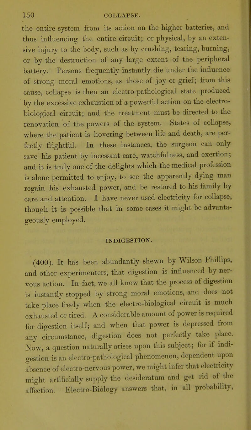 the entire system from its action on tlie higher batteries, and thus influencing the entire circuit; or physical, by an exten- sive injury to the body, such as by crushing, tearing, burning, or by the destruction of any large extent of the peripheral battery. Persons frequently instantly die under the influence of strong moral emotions, as those of joy or grief; from this cause, collapse is then an electro-pathological state produced by the excessive exhaustion of a powerful action on the electro- biological circuit; and the treatment must be directed to the renovation of the powers of the system. States of collapse, where the patient is hovering between life and death, are per- fectly frightful. In these instances, the surgeon can only save his patient by incessant care, watchfulness, and exertion; and it is trvdy one of the delights which the medical profession is alone permitted to enjoy, to see the apparently dying man regain his exhausted power, and be restored to his family by care and attention. I have never used electricity for collapse, though it is possible that in some cases it might be advanta- geously employed. INDIGESTION. (400). It has been abundantly shewn by Wilson Phillips, and other experimenters, that digestion is influenced by ner- vous action. In fact, we all know that the process of digestion is iustantly stopped by strong moral emotions, and does not take place freely when the electro-biological circuit is much exhausted or tired. A considerable amount of power is required for digestion itself; and when that power is depressed from any circumstance, digestion does not perfectly take place. Now, a question naturally arises upon this subject; for if indi- gestion is an electro-pathological phenomenon, dependent upon absence of electro-nervous power, we might infer that electricity might artificially supply the desideratum and get rid of the affection. Electro-Biology answers that, in all probability,