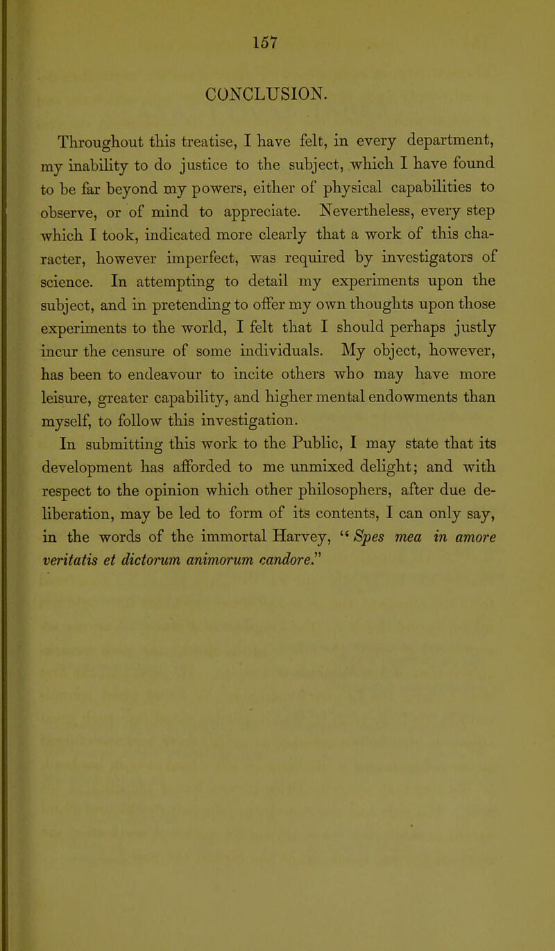 CONCLUSION. Throughout this treatise, I have felt, in every department, my inability to do justice to the subject, which I have foiind to be far beyond my powers, either of physical capabilities to observe, or of mind to appreciate. Nevertheless, every step which I took, indicated more clearly that a work of this cha- racter, however imperfect, was required by investigators of science. In attempting to detail my experiments upon the subject, and in pretending to offer my own thoughts upon those experiments to the world, I felt that I should perhaps justly incur the censure of some individuals. My object, however, has been to endeavour to incite others who may have more leisure, greater capability, and higher mental endowments than myself, to follow this investigation. In submitting this work to the Public, I may state that its development has afforded to me unmixed delight; and with respect to the opinion which other philosophers, after due de- liberation, may be led to form of its contents, I can only say, in the words of the immortal Harvey,  Spes mea in amore veritatis et dictorum animorum candore.
