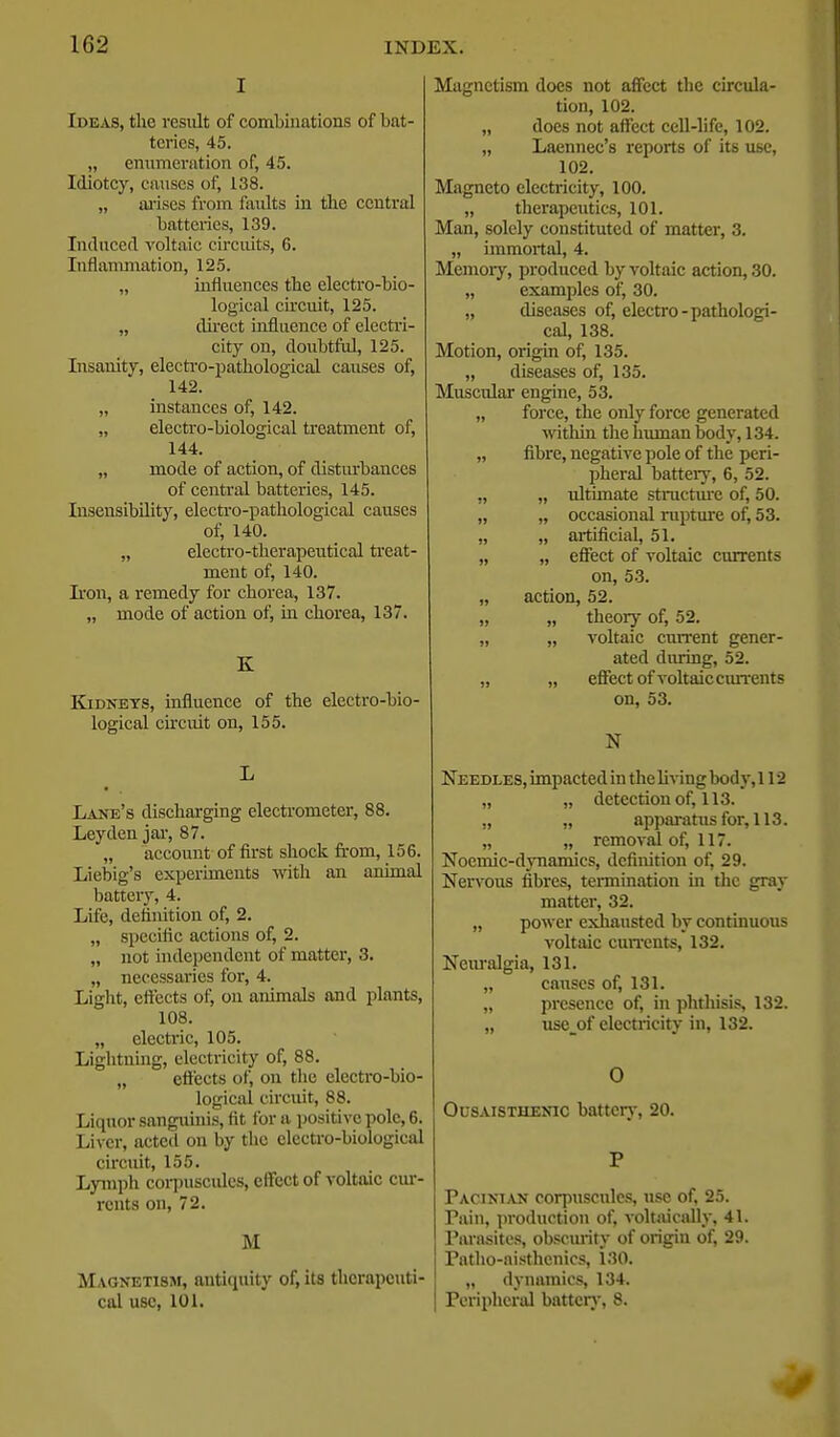 I Ideas, the result of combinations of bat- teries, 45. „ enumeration of, 45. Idiotcy, causes of, 138. „ ai'ises from faults in the central batteiics, 139. Induced voltaic circuits, 6. Inflanmiation, 125. „ influences the electro-bio- logical circuit, 125. „ dii'ect influence of electri- city on, doubtful, 125. Insanity, electi-o-jjathological causes of, 142. „ instances of, 142. „ electro-biological treatment of, 144. „ mode of action, of disturbances of central batteries, 145. Insensibility, electro-pathological causes of, 140. „ electro-therapeutical ti'eat- ment of, 140. Iron, a remedy for chorea, 137. „ mode of action of, in chorea, 137. K Kidneys, influence of the electro-bio- logical circuit on, 155. L Lane's discharging electrometer, 88. Ley den jar, 87. „ account of first shock from, 156. Liebig's experiments with an animal battery, 4. Life, definition of, 2. „ specific actions of, 2. „ not hulependent of matter, 3. „ necessaries for, 4. Light, eflfects of, on animals and plants, 108. „ electric, 105. Lightning, electricity of, 88. „ eflects of, on the electi-o-bio- logical circuit, 88. Liquor sanguinis, fit for a positive pole, 6. Liver, acted on by the elecU-o-biological circuit, 155. Lymph cor])usculcs, clfcct of voltaic cur- rents on, 72. M Magnetism, antiquity of, its tlicrapcuti- cal use, 101. Magnetism does not affect the circula- tion, 102. „ does not affect cell-life, 102. „ Laennec's reports of its use, 102. Magneto electricity, 100. „ therapeutics, 101. Man, solely constituted of matter, 3. „ immortal, 4. Memory, produced by voltaic action, 30. „ examples of, 30. „ diseases of, electro-pathologi- cal, 138. Motion, origin of, 135. „ diseases of, 135. Muscular engine, 53. „ force, the only force generated ■within tlie human body, 134. „ fibre, negative pole of the peri- pheral battery, 6, 52. „ „ tdtimate stractiu-e of, 50. „ „ occasional ruptiire of, 53. „ „ artificial, 51. „ „ eSect of voltaic currents on, 53. „ action, 52. „ „ theory of, 52. „ „ voltaic cnn-ent gener- ated during, 52. „ „ effect of voltaic currents on, 53. N Needles, impacted in the living body, 112 „ „ detection of, 113. ,, „ apparatus for, 113. „ „ removal of, 117. Noemic-dynamics, definition of, 29. Nervous fibres, termination in the gray matter, 32. „ power exliausted by continuous voltaic cuiTcnts, 132. Neiu'algia, 131. „ causes of, 131. „ presence of, in phthisis, 132. „ use_of electricity in, 132. 0 OusAiSTHENic battery, 20. P Pacinian corpuscnlcs, use of, 25. Pain, production of, voltaically, 41. Parasites, obscm-ity of origin of, 29. Patho-aisthenics, 130. „ dynamics, 134. Periplieral batter}-, 8.