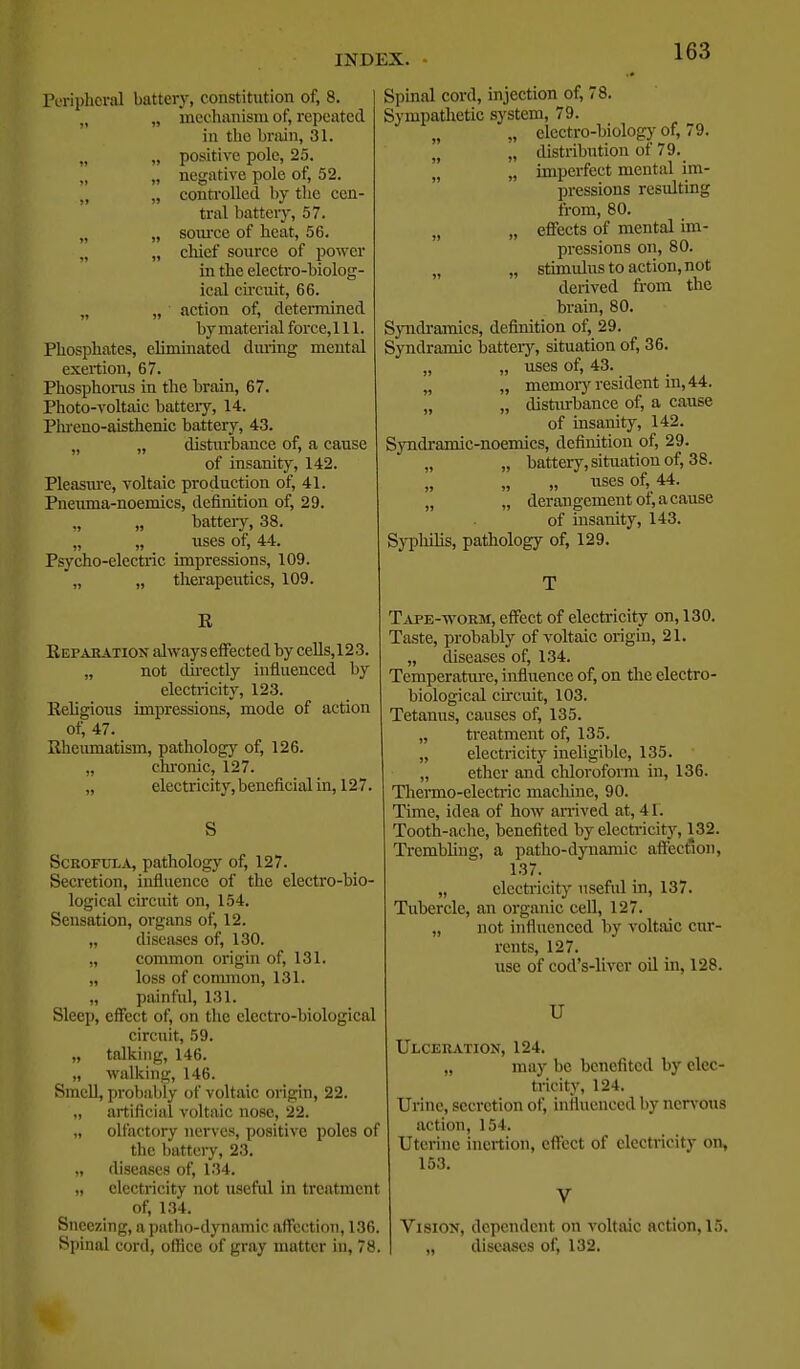 Peripheral battery, constitution of, 8. „ „ mechanism of, repeated in the brain, 31. „ „ positive pole, 25. „ „ negative pole of, 52. „ „ conti'olled by the cen- tral battery, 57. „ „ som'ce of heat, 56. „ chief source of power in the electro-biolog- ical circuit, 66. „ „ action of, determined by material force,l 11. Phosphates, eliminated during mental exertion, 67. Phosphorus in the brain, 67. Photo-voltaic batteiy, 14. Plu-cno-aisthenic battery, 43. „ „ disturbance of, a cause of insanity, 142. Pleasm-e, voltaic production of, 41. Pneuma-noemics, definition of, 29. batteiy, 38. „ „ uses of, 44. Psycho-electric impressions, 109. „ „ therapeiitics, 109. R Reparation always effected by cells,123. „ not ilu-eetly influenced by electiicity, 123. Religious impressions, mode of action of, 47. Rhciunatism, pathology of, 126. „ chi-onic, 127. „ electricity,beneficialin, 127. Scrofula, pathology of, 127. Secretion, influence of the electro-bio- logical circuit on, 154. Sensation, organs of, 12. „ diseases of, 130. „ common origin of, 131. „ loss of common, 131. „ painful, 131. Sleep, effect of, on the electro-biological circuit, 59. „ talking, 146. „ walking, 146. Smell, probably of voltaic origin, 22. „ artiflcial voltaic nose, 22. „ olfactory nerves, positive poles of the battery, 23. „ disea,ses of, 134. „ electricity not useful in treatment of, 134. Sneezing, a patho-dynamic affection, 136. Spinal cord, office of gray matter in, 78. Spinal cord, injection of, 78. Sympathetic system, 79. „ „ electro-biology of, 79. „ distribution of 79. '„ „ imperfect mental im- pressions resulting from, 80. „ „ effects of mental im- pressions on, 80. „ „ stimulus to action, not derived from the brain, 80. Syndi'amics, definition of, 29. Syndramic batteiy, situation of, 36. „ „ uses of, 43. „ „ memoiy resident in, 44. „ „ disturbance of, a cause of insanity, 142. Syndi'amic-noemies, definition of, 29. „ „ battery, situation of, 38. „ uses of, 44. „ „ derangement ot, a cause of insanity, 143. Syphilis, pathology of, 129. Tape-worm, effect of electricity on, 130. Taste, probably of voltaic origin, 21. „ diseases of, 134. Temperature, influence of, on the electro- biological circuit, 103. Tetanus, causes of, 135. „ treatment of, 135. „ electricity ineligible, 135. „ ether and chloroform in, 136. Tliermo-electi-ic machine, 90. Time, idea of how aiTived at, 41. Tooth-ache, benefited by electricity, 132. Trembling, a patho-djTiamic aft'ection, 137. „ clecti-icity useful in, 137. Tubercle, an organic cell, 127. „ not influenced by voltaic cur- rents, 127. use of cod's-liver oil in, 128. U UlceRjVtion, 124. „ may be benefited by elec- tricity, 124. Urine, secretion of, influenced by nen'ous action, 154. Uterine incrtion, effect of electricity on, 153. VisiOK, dependent on voltaic action, 15. „ diseases of, 132.