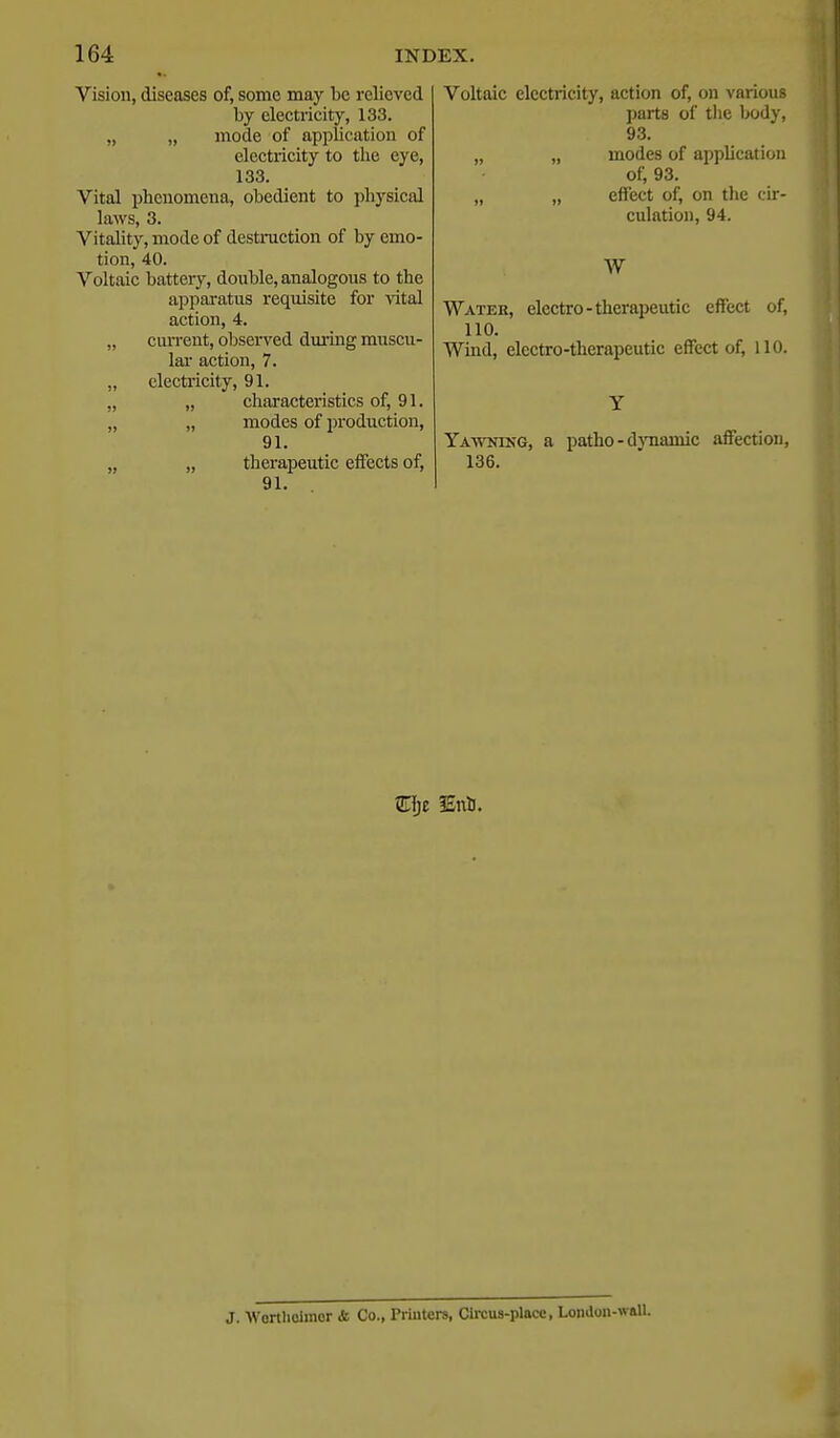 Vision, diseases of, some may be relieved by electricity, 133. „ „ mode of application of electricity to the eye, 133. Vital phenomena, obedient to physical laws, 3. Vitality, mode of destmction of by emo- tion, 40. Voltaic battery, double, analogous to the apparatus requisite for vital action, 4. „ current, observed dming muscu- lar action, 7. „ electricity, 91. „ „ characteristics of, 91. „ „ modes of production, 91. „ „ therapeutic effects of, 91. Voltaic electricity, action of, on various parts of tlie body, 93. „ „ modes of application of, 93. „ „ effect of, on the cir- culation, 94. W Watek, electro-therapeutic effect of, 110. Wind, electro-therapeutic effect of, 110. Yawning, a patho-d}Tiamic affection, 136. Eijt lEnli. J. Wortlioimor & Co., Priutei-s, Circus-place, London-w&U.