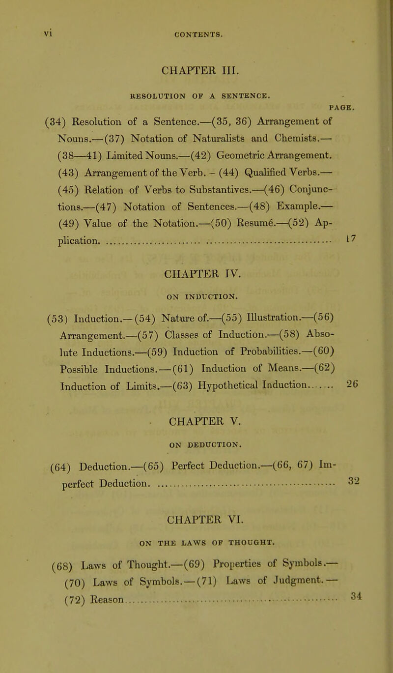 CHAPTER III. RESOLUTION OF A SENTENCE. PAGE. (34) Resolution of a Sentence.—(35, 36) Arrangement of Nouns.— (37) Notation of Naturalists and Chemists.— (38—41) Limited Nouns.—(42) Geometric Arrangement. (43) Arrangement of the Verb. - (44) Qualified Verbs.— (45) Relation of Verbs to Substantives.—(46) Conjunc- tions.—(47) Notation of Sentences.—(48) Example.— (49) Value of the Notation.—(50) Resume.—(52) Ap- plication I' CHAPTER IV. ON INDUCTION. (53) Induction.—(54) Nature of.—(55) lUustration.—(56) Arrangement.—(57) Classes of Induction.—(58) Abso- lute Inductions.—(59) Induction of Probabilities.—(60) Possible Inductions. — (61) Induction of Means.—(62) Induction of Limits.—(63) Hypothetical Induction 26 CHAPTER V. ON DEDUCTION. (64) Deduction.—(65) Perfect Deduction.—(66, 67) Im- perfect Deduction 32 CHAPTER VI. ON THE LAWS OF THOUGHT. (68) Laws of Thought.—(69) Properties of Symbols.— (70) Laws of Symbols. —(71) Laws of Judgment.— (72) Reason
