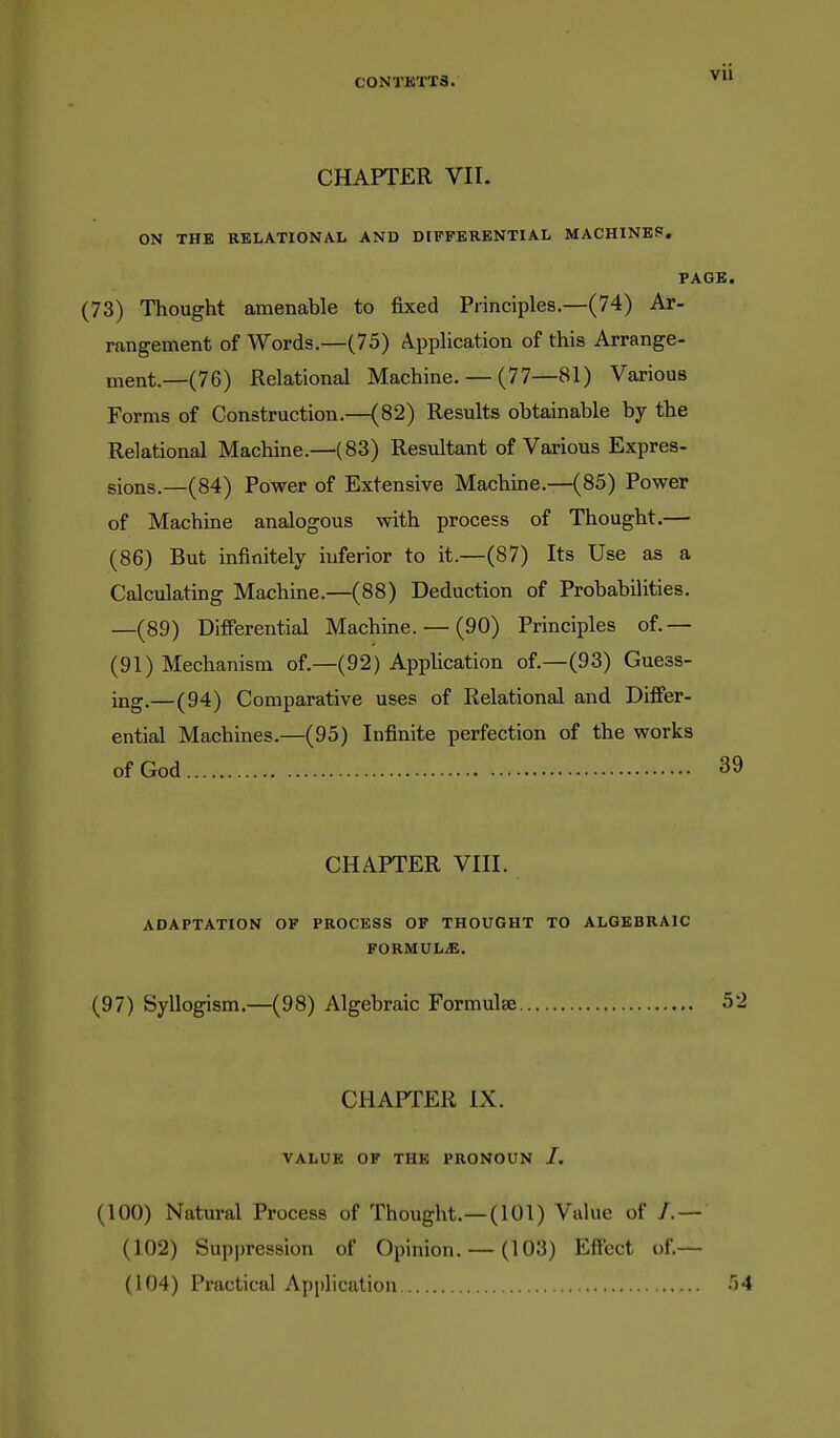 CHAPTER VII. ON THE RELATIONAL AND DIFFERENTIAL MACHINES. (73) Thought amenable to fixed Principles—(74) Ar- rangement of Words.—(75) Application of this Arrange- ment.—(76) Relational Machine. — (77—81) Various Forms of Construction.—(82) Results obtainable by the Relational Machine.—(83) Resultant of Various Expres- sions.—(84) Power of Extensive Machine.—(85) Power of Machine analogous with process of Thought.— (86) But infinitely hiferior to it.—(87) Its Use as a Calculating Machine.—(88) Deduction of Probabilities. —(89) Differential Machine. — (90) Principles of.— (91) Mechanism of.—(92) Application of.—(93) Guess- ing.—(94) Comparative uses of Relational and Differ- ential Machines.—(95) Infinite perfection of the works of God CHAPTER Vin. ADAPTATION OF PROCESS OF THOUGHT TO ALGEBRAIC FORMULiE. (97) Syllogism.—(98) Algebraic Formulae CHAPTER IX. VALUE OF THE PRONOUN /. (100) Natural Process of Thought.—(101) Value of /.— (102) Suppression of Opinion. — (103) Eff'ect of,— (104) Practical Application