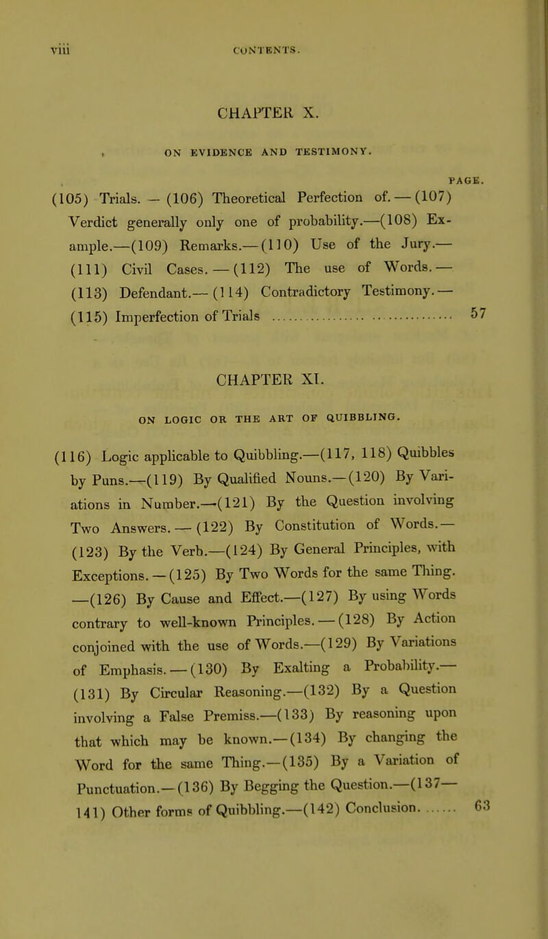 CHAPTER X. 1 ON EVIDENCE AND TESTIMONY. PAGE. (105) Trials. - (106) Theoretical Perfection of. —(107) Verdict generally only one of probability.—(108) Ex- ample.—(109) Remarks.—(110) Use of the Jury.— (111) Civil Cases. —(112) The use of Words.— (113) Defendant.—(114) Contradictory Testimony.— (115) Imperfection of Trials 57 CHAPTER XI. ON LOGIC OR THE ART OF QUIBBLING. (116) Logic applicable to Quibbling.—(117, 118) Quibbles by Puns.—(119) By Qualified Nouns.—(120) By Vari- ations in Number.—(121) By the Question involving Two Answers. — (122) By Constitution of Words.— (123) By the Verb.—(124) By General Principles, with Exceptions. — (125) By Two Words for the same Tiling. —(126) By Cause and Effect.—(127) By using Words contrary to weU-known Principles.— (128) By Action conjoined with the use of Words.—(129) By Variations of Emphasis. —(130) By Exalting a Probability.— (131) By Circular Reasoning.—(132) By a Question involving a False Premiss.—(133) By reasoning upon that which may be known.—(134) By changing the Word for the same Thing.—(135) By a Variation of Punctuation.—(136) By Begging the Question.—(137— 141) Other forms of Quibbling.—(142) Conclusion 6;