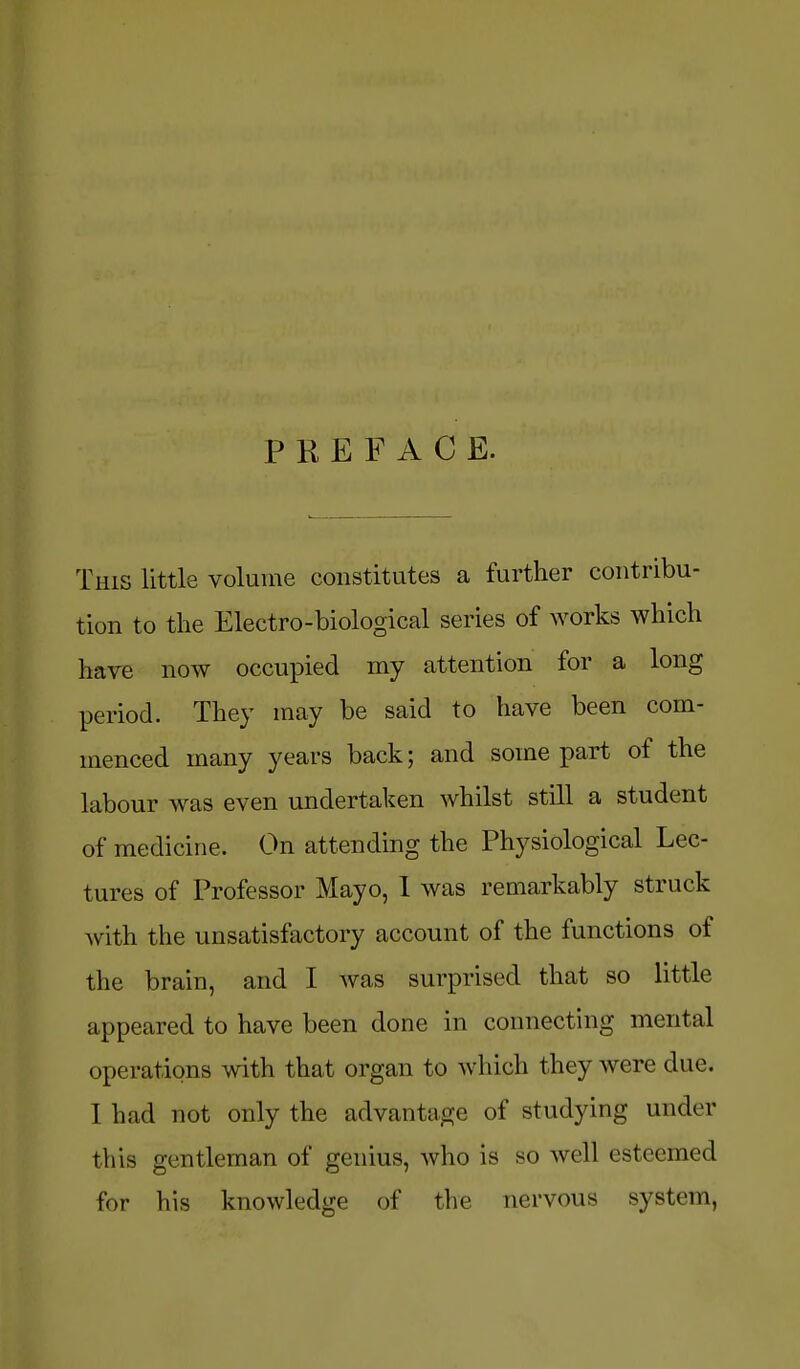 P K E F A C E. This little volume constitutes a further contribu- tion to the Electro-biological series of works which have now occupied my attention for a long period. They may be said to have been com- menced many years back; and some part of the labour was even undertaken whilst still a student of medicine. On attending the Physiological Lec- tures of Professor Mayo, 1 was remarkably struck with the unsatisfactory account of the functions of the brain, and I was surprised that so little appeared to have been done in connecting mental operations with that organ to which they were due. I had not only the advantage of studying under this gentleman of genius, Avho is so well esteemed for his knowledge of the nervous system,