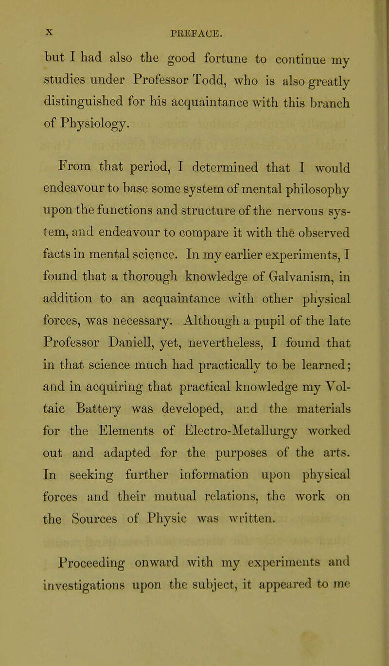 but I had also the good fortune to continue my studies under Professor Todd, who is also greatly- distinguished for his acquaintance with this branch of Physiology. From that period, I determined that I would endeavour to base some system of mental philosophy upon the functions and structure of the nervous sys- tem, and endeavour to compare it with the observed facts in mental science. In my earlier experiments, I found that a thorough knowledge of Galvanism, in addition to an acquaintance with other physical forces, was necessary. Although a pupil of the late Professor Daniell, yet, nevertheless, I found that in that science much had practically to be learned; and in acquiring that practical knowledge my Vol- taic Battery was developed, and the materials for the Elements of Electro-Metallurgy worked out and adapted for the purposes of the arts. In seeking further information upon physical forces and their mutual relations, the work on the Sources of Physic was written. Proceeding onward with my experiments and investigations upon the subject, it appeared to me