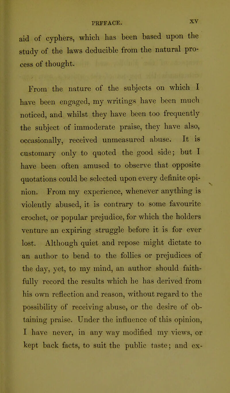 aid of cyphers, which has been based upon the study of the laws deducible from the natural pro- cess of thought. From the nature of the subjects on which I have been engaged, my writings have been much noticed, and whilst they have been too frequently the subject of immoderate praise, they have also, occasionally, received unmeasured abuse. It is customary only to quoted the good side; but I have been often amused to observe that opposite quotations could be selected upon every definite opi- nion. From my experience, whenever anything is violently abused, it is contrary to some favourite crochet, or popular prejudice, for which the holders venture an expiring struggle before it is for ever lost. Altliough quiet and repose might dictate to an author to bend to the follies or prejudices of the day, yet, to my mind, an author should faith- fully record the results which he has derived from his own reflection and reason, without regard to the possibility of receiving abuse, or the desire of ob- taining praise. Under the influence of this opinion, I have never, in any way modified my views, or kept back facts, to suit the public taste; and ex-