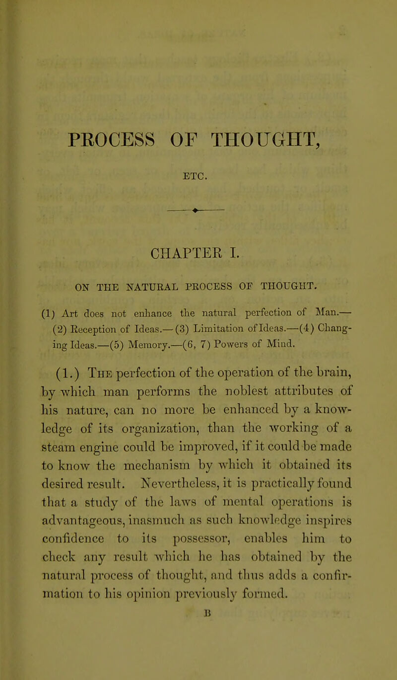 PROCESS OF THOUGHT, ETC. CHAPTER I. ON THE NATURAL PROCESS OF THOUGHT. (1) Art does not enhance the natural perfection of Man.— (2) Reception of Ideas.—(3) Limitation of Ideas.—(4) Chang- ing Ideas.—(5) Memory.—(6, 7) Powers of Mind. (1.) The perfection of the operation of the brain, by which man performs the noblest attributes of his nature, can no more be enhanced by a know- ledge of its organization, than the working of a steam engine could be improved, if it could be made to know the mechanism by which it obtained its desired result. Nevertheless, it is practically found that a study of the laws of mental operations is advantageous, inasmuch as such knowledge inspires confidence to its possessor, enables him to check any result which he has obtained by the natural process of thought, and thus adds a confir- mation to his opinion previously formed. B