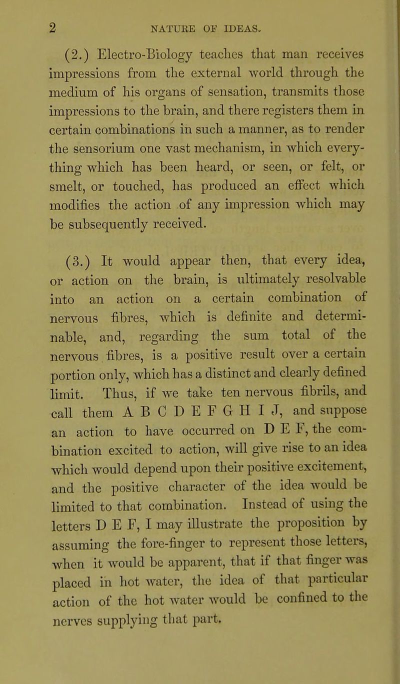 (2.) Electro-Biology teaches that man receives impressions from the external world through the medium of his organs of sensation, transmits those impressions to the brain, and there registers them in certain combinations in such a manner, as to render the sensorium one vast mechanism, in Avhich every- thing which has been heard, or seen, or felt, or smelt, or touched, has produced an effect which modifies the action of any impression which may be subsequently received. (3.) It would appear then, that every idea, or action on the brain, is ultimately resolvable into an action on a certain combination of nervous fibres, which is definite and determi- nable, and, regarding the sum total of the nervous fibres, is a positive result over a certain portion only, which has a distinct and clearly defined limit. Thus, if we take ten nervous fibrils, and call them A B C D E F G H I J, and suppose an action to have occurred on D E F, the com- bination excited to action, will give rise to an idea which would depend upon their positive excitement, and the positive character of the idea would be limited to that combination. Instead of using the letters D E F, I may illustrate the proposition by assuming the fore-finger to represent those letters, when it would be apparent, that if that finger was placed in hot water, the idea of that particular action of the hot water would be confined to the nerves supplying that part.