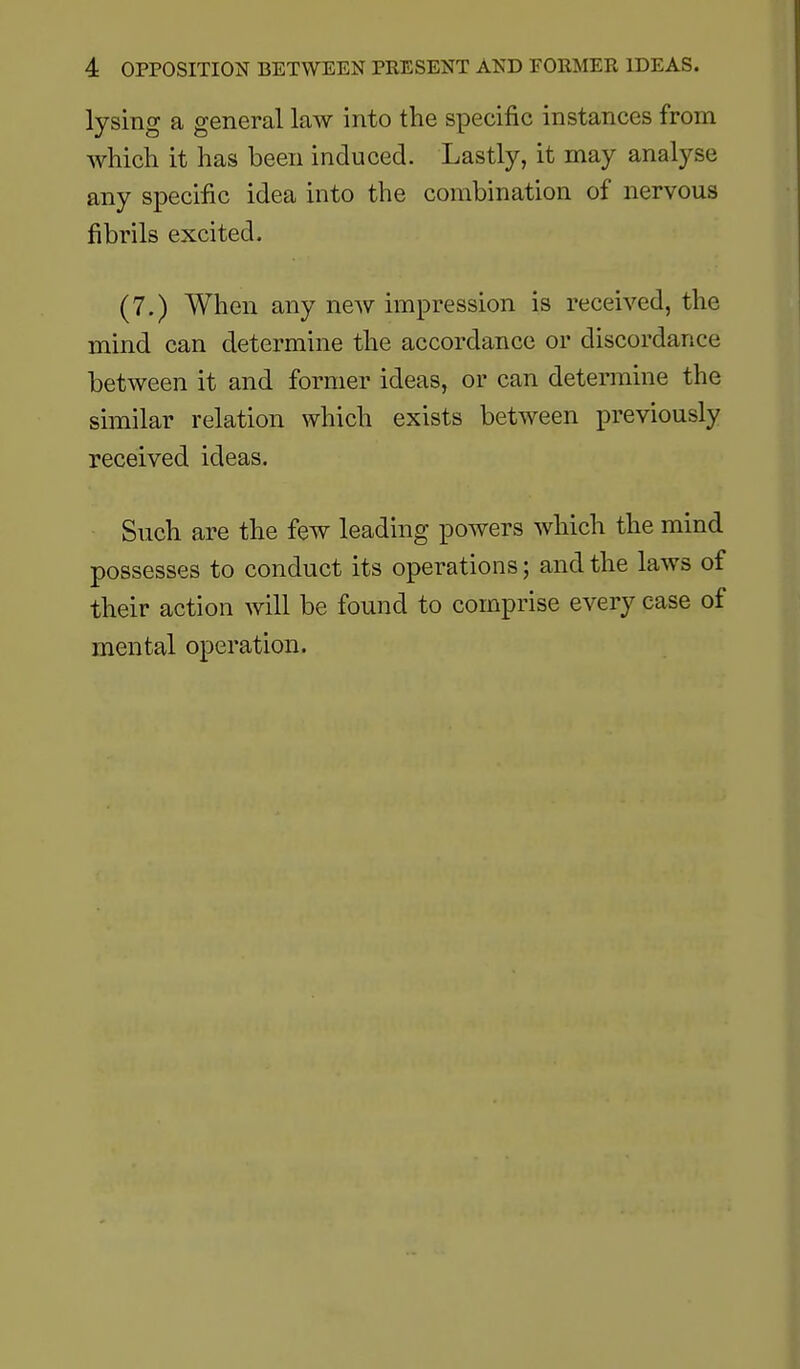 lysing a general law into the specific instances from which it has been induced. Lastly, it may analyse any specific idea into the combination of nervous fibrils excited. (7.) When any new impression is received, the mind can determine the accordance or discordance between it and former ideas, or can determine the similar relation which exists between previously received ideas. Such are the few leading powers which the mind possesses to conduct its operations; and the laws of their action will be found to comprise every ease of mental operation.