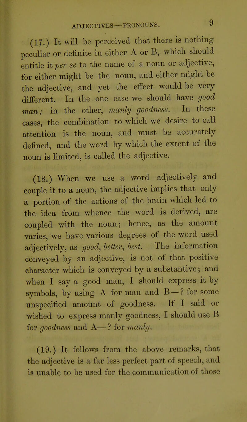 ADJECTIVES—PRONOUNS. » (17.) It will be perceived that there is nothing peculiar or definite in either A or B, which should entitle it per se to the name of a noun or adjective, for either might be the noun, and either might be the adjective, and yet the effect would be very different. In the one case we should have good man; in the other, ma7ily goodness. In these cases, the combination to which we desire to call attention is the noun, and must be accurately defined, and the word by which the extent of the noun is limited, is called the adjective. (18.) When we use a word adjectively and couple it to a noun, the adjective implies that only a portion of the actions of the brain which led to the idea from whence the word is derived, are coupled with the noun; hence, as the amount varies, we have various degrees of the word used adjectively, as good, better, best. The information conveyed by an adjective, is not of that positive character which is conveyed by a substantive; and when I say a good man, I should express it by symbols, by using A for man and B —? for some unspecified amount of goodness. If I said or wished to express manly goodness, I should use B for goodness and A—? for manly. (19.) It follows from the above remarks, that the adjective is a far less perfect part of speech, and is unable to be used for the communication of those