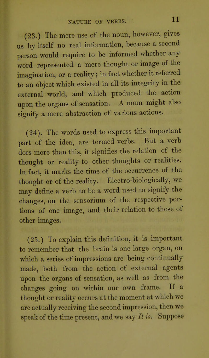 NATURE OF VERBS. J-J- (23.) The mere use of the noun, however, gives us by itself no real information, because a second person would require to be informed whether any word represented a mere thought or image of the imagination, or a reality; in fact whether it referred to an object which existed in all its integrity in the external world, and which produced the action upon the organs of sensation. A noun might also signify a mere abstraction of various actions. (24). The words used to express this important part of the idea, are termed verbs. But a verb does more than this, it signifies the relation of the thought or reality to other thoughts or realities. In fact, it marks the time of the occurrence of the thought or of the reality. Electro-biologically, we may define a verb to be a word used to signify the changes, on the sensorium of the respective por- tions of one image, and their relation to those of other images. (25.) To explain this definition, it is important to remember that the brain is one large organ, on which a series of impressions are being continually made, both from the action of external agents upon the organs of sensation, as well as from the changes going on within our own frame. If a thought or reality occurs at the moment at Avhich we are actually receiving the second impression, then we speak of the time present, and we say It is. Suppose