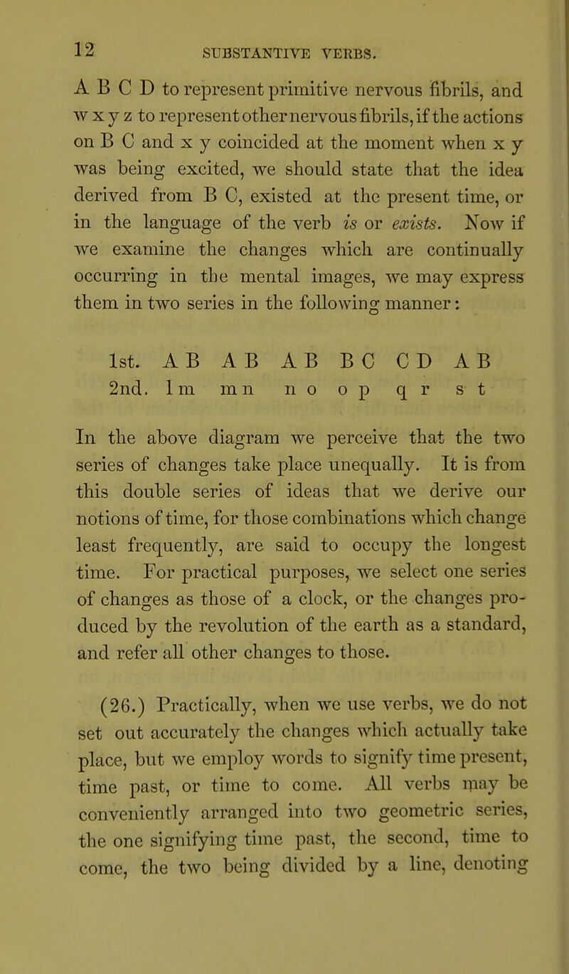 SUBSTANTIVE VERBS. A B C D to represent primitive nervous fibrils, and w X y z to represent othernervous fibrils, if the actions on B C and x y coincided at the moment when x y was being excited, we should state that the idea derived from B C, existed at the present time, or in the language of the verb is or exists. Now if Ave examine the changes which are continually occurring in the mental images, we may express them in two series in the following manner: 1st. AB AB AB BC CD AB 2nd. 1 m m n n o o p q r s t In the above diagram we perceive that the two series of changes take place unequally. It is from this double series of ideas that we derive our notions of time, for those combinations which change least frequently, are said to occupy the longest time. For practical purposes, we select one series of changes as those of a clock, or the changes pro- duced by the revolution of the earth as a standard, and refer all other changes to those. (26.) Practically, when we use verbs, we do not set out accurately the changes which actually take place, but we employ words to signify time present, time past, or time to come. All verbs ipay be conveniently arranged into two geometric series, the one signifying time past, the second, time to come, the two being divided by a line, denoting