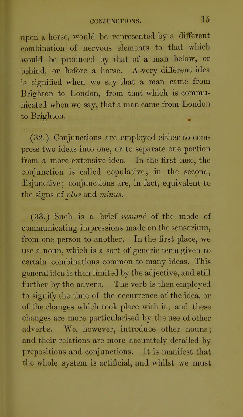CONJUNCTIONS. upon a horse, would be represented by a different combination of nervous elements to that which would be produced by that of a man below, or behind, or before a horse. A -very different idea is signified when we say that a man came from Brighton to London, from that which is commu- nicated when we say, that a man came from London to Brighton. ^ (32.) Conjunctions are employed either to com- press two ideas into one, or to separate one portion from a more extensive idea. Li the first case, the conjunction is called copulative; in the second, disjunctive; conjunctions are, in fact, equivalent to the signs of plus and minus. (33.) Such is a brief resume of the mode of communicating impressions made on the sensorium, from one person to another. In the first place, we use a noun, which is a sort of generic term given to certain combinations common to many ideas. This general idea is then limited by the adjective, and still further by the adverb. The verb is then employed to signify the time of the occurrence of the idea, or of the changes which took place with it; and these changes are more particularised by the use of other adverbs. We, however, introduce other nouns; and their relations are more accurately detailed by prepositions and conjunctions. It is manifest that the whole system is artificial, and whilst we must