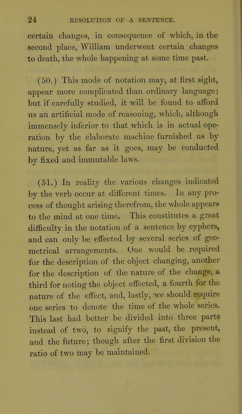 certain changes, in consequence of which, in the second place, William underwent certain changes to death, the whole happening at some time past. (50.) This mode of notation may, at first sight, appear more complicated than ordinary language; but if carefully studied, it will be found to afford us an artificial mode of reasoning, which, although immensely inferior to that which is in actual ope- ration by the elaborate machine furnished us by nature, yet as far as it goes, may be conducted by fixed and immutable laws. (51.) In reality the various changes indicated by the verb occur at different times. In any pro- cess of thought arising therefrom, the whole appears to the mind at one time. This constitutes a great difSculty in the notation of a sentence by cyphers, and can only be effected by several series of geo- metrical arrangements. One would be required for the description of the object changing, another for the description of the nature of the change, a third for noting the object effected, a fourth for the nature of the effect, and, lastly, we should require one series to denote the time of the whole series. This last had better be divided into three parts instead of two, to signify the past, the present, and the future; though after the first division the ratio of two may be maintained.