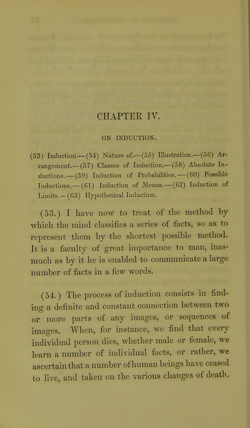 ON INDUCTION. (53) Induction —(54) Nature of.—(55) Illustration.—(56) Ar- rangement.—(5 7) Classes of Induction.— (58) Absolute In- ductions.— (59) Induction of Probabilities. — (60) Possible Inductions.—(61) Induction of Means.—(62) Induction of Limits. —(63) Hypotlietical Induction. (53.) I have now to treat of the method by which the mind classifies a series of facts, so as to represent them by the shortest possible method. It is a faculty of great importance to man, inas- much as by it he is enabled to communicate a large number of facts in a few words. (54.) The process of induction consists in find- ing a definite and constant connection between two or more parts of any images, or sequences of images. When, for instance, we find that every individual person dies, whether male or female, we learn a number of individual foots, or rather, we ascertain that a number of human beings have ceased to live, and taken on the various changes of death.