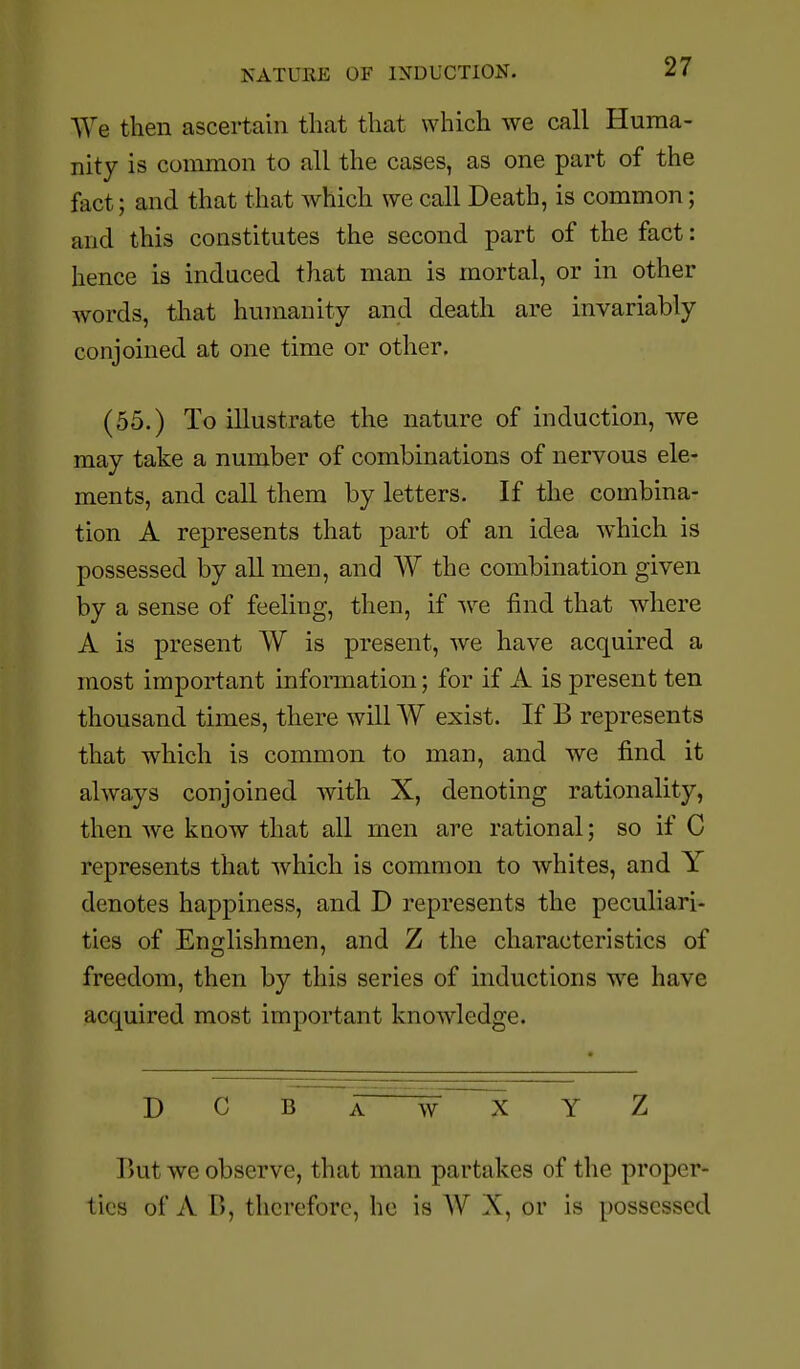 ^Ye then ascertain that that which we call Huma- nity is common to all the cases, as one part of the fact; and that that which we call Death, is common; and this constitutes the second part of the fact: hence is induced that man is mortal, or in other words, that humanity and death are invariably conjoined at one time or other. (55.) To illustrate the nature of induction, we may take a number of combinations of nervous ele- ments, and call them by letters. If the combina- tion A represents that part of an idea which is possessed by all men, and W the combination given by a sense of feeling, then, if we find that where A is present W is present, we have acquired a most important information; for if A is present ten thousand times, there will W exist. If B represents that which is common to man, and we find it always conjoined with X, denoting rationality, then we know that all men are rational; so if C represents that which is common to whites, and Y denotes happiness, and D represents the peculiari- ties of Englishmen, and Z the characteristics of freedom, then by this series of inductions we have acquired most important knowledge. DCBawXYZ But we observe, that man partakes of the proper- tics of A B, therefore, he is W X, or is possessed