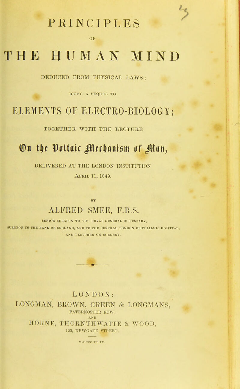 PRINCIPLES OJ? THE HUMAN MIND DEDUCED FROM PHYSICAL LAWS; BEING A SEQUEL TO ELEMENTS OF ELECTRO-BIOLOGY; TOGETHER WITH THE LECTURE (Dn tljf Dnltatr JHerljanism of JJlan, DELIVERED AT THE LONDON INSTITUTION April 11, 1849. BY ALFRED SMEE, F.R.S. SENIOR SURGEON TO THE ROYAL GENERAL DISPENSARY, SURGEON TO THE BANK OF ENGLAND, AND TO THE CENTRAL LONDON OPHTHALMIC HOSPITAL, AND LECTURER ON SURGERY. LONDON: LONGMAN, BROWN, GREEN & LONGMANS. PATERNOSTER ROW; AND ITORNE, TITORNTIIWAITE & WOOD. 123, NEWOATE STREET. M.DCClO.XIi.tX.