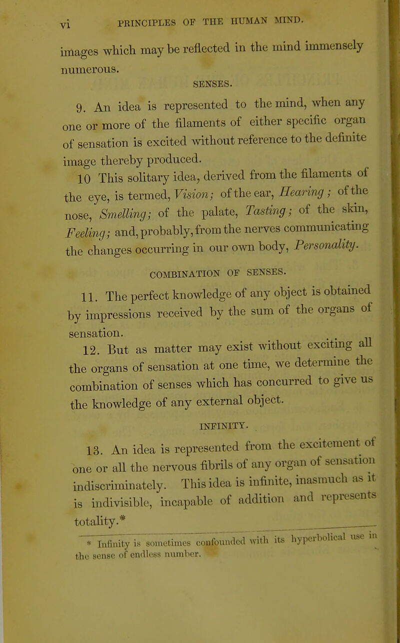 images which may be reflected in the mind immensely numerous. SENSES. 9. An idea is represented to the mind, when any one or more of the filaments of either specific organ of sensation is excited without reference to the definite image thereby produced. 10 This solitary idea, derived from the filaments of the eye, is termed, Vision; of the ear, Hearing ; of the nose, Smelling; of the palate, Tasting; of the skin, Feeling; and, probably, from the nerves communicating the changes occurring in our own body, Personality. COMBINATION OF SENSES. 11. The perfect knowledge of any object is obtained by impressions received by the sum of the organs of sensation. 12. But as matter may exist without exciting all the organs of sensation at one time, we determine the combination of senses which has concurred to give us the knowledge of any external object. INFINITY. 13. An idea is represented from the excitement of one or all the nervous fibrils of any organ of sensation indiscriminately. This idea is infinite, inasmuch as it is indivisible, incapable of addition and represents totality.* T___nity is sometimes corfou^Zwith its hyperbolical use in the sense of endless number.