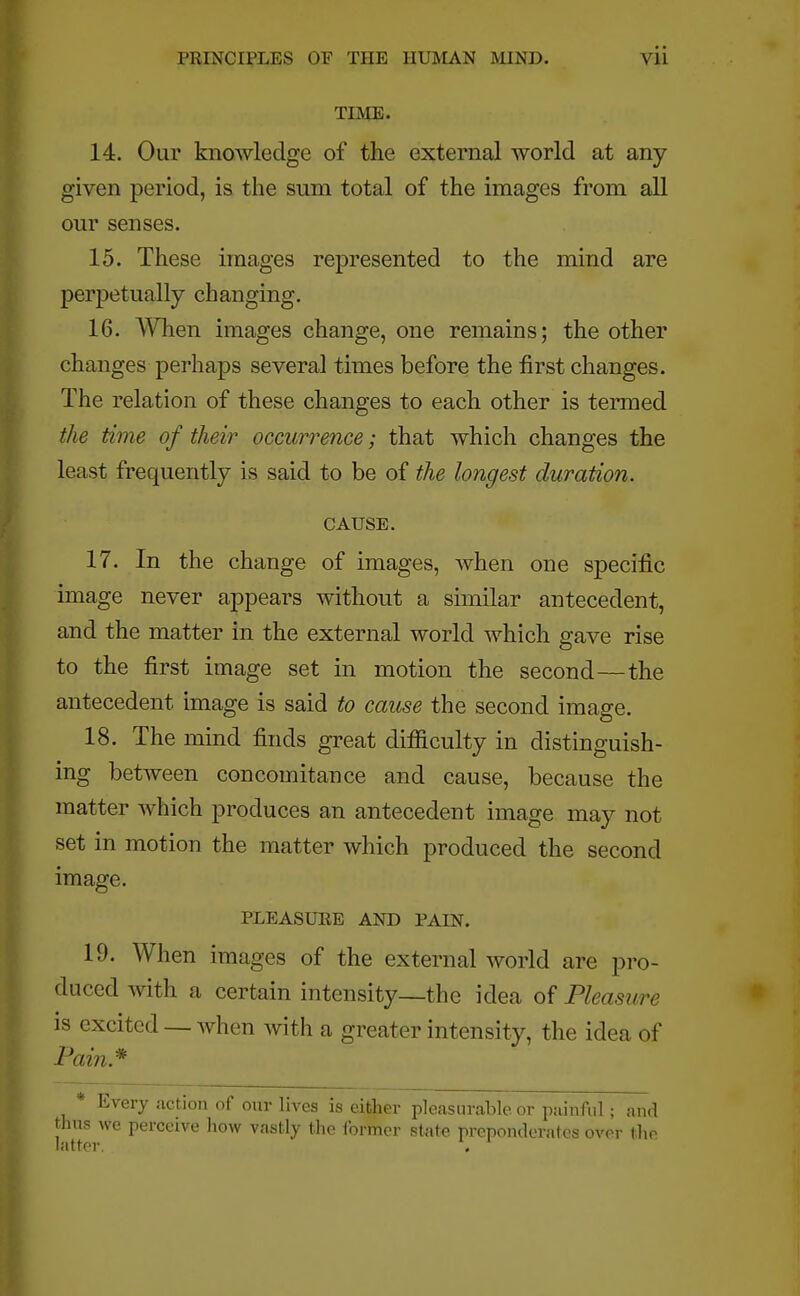TIME. 14. Our knowledge of the external world at any- given period, is the sum total of the images from all our senses. 15. These images represented to the mind are perpetually changing. 16. When images change, one remains; the other changes perhaps several times before the first changes. The relation of these changes to each other is termed the time of their occurrence; that which changes the least frequently is said to be of the longest duration. CAUSE. 17. In the change of images, when one specific image never appears without a similar antecedent, and the matter in the external world which gave rise to the first image set in motion the second—the antecedent image is said to cause the second image. 18. The mind finds great difficulty in distinguish- ing between concomitance and cause, because the matter which produces an antecedent image may not set in motion the matter which produced the second image. PLEASURE AND PAIN. 19. When images of the external world are pro- duced with a certain intensity—the idea of Pleasure is excited — when with a greater intensity, the idea of Pain* * Every action of our lives is either pleasurable or painful; and thus we perceive how vastly the former state preponderates over the latter. .