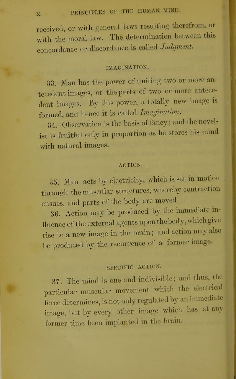 received, or with general laws resulting therefrom, or with the moral law. The determination between this concordance or discordance is called Judgment. IMAGINATION. 33. Man has the power of uniting two or more an- tecedent images, or the parts of two or more antece- dent images. By this power, a totally new image is formed, and hence it is called Imagination. 34. Observation is the basis of fancy; and the novel- ist is fruitful only in proportion as he stores his mind with natural images. ACTION. 35. Man acts by electricity, which is set in motion through the muscular structures, whereby contraction ensues, and parts of the body are moved. 36. Action may be produced by the immediate in- fluence of the external agents upon the body, which give rise to a new image in the brain; and action may also be produced by the recurrence of a former image. SPECIFIC ACTION. 37. The mind is one and indivisible; and thus, the particular muscular movement which the electrical force determines, is not only regulated by an immediate image, but by every other image which has at any former time been implanted in the brain.