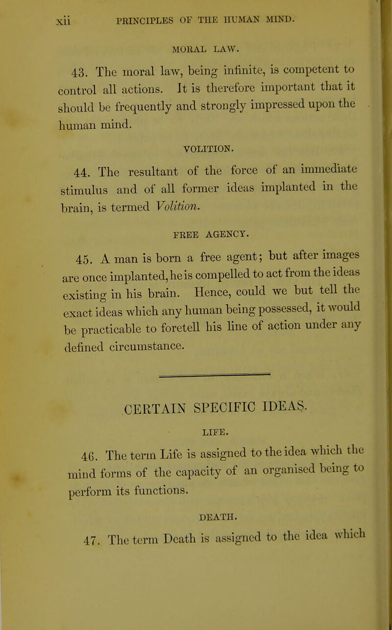 MORAL LAW. 43. The moral law, being infinite, is competent to control all actions. Jt is therefore important that it should be frequently and strongly impressed upon the human mind. VOLITION. 44. The resultant of the force of an immediate stimulus and of all former ideas implanted in the brain, is termed Volition. EREE AGENCY. 45. A man is born a free agent; but after images are once implanted, he is compelled to act from the ideas existing in his brain. Hence, could we but tell the exact ideas which any human being possessed, it would be practicable to foretell his line of action under any defined circumstance. CERTAIN SPECIFIC IDEAS. LIFE. 46. The term Life is assigned to the idea which the mind forms of the capacity of an organised being to perform its functions. DEATH. 47. The term Death is assigned to the idea which