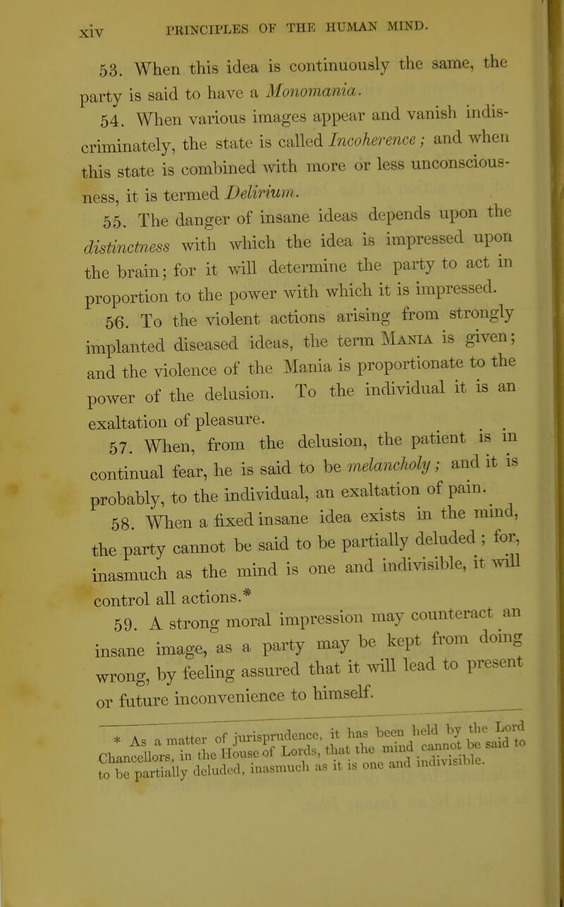 53. When this idea is continuously the same, the party is said to have a Monomania. 54. When various images appear and vanish indis- criminately, the state is called Incoherence; and when this state is combined with more or less unconscious- ness, it is termed Delirium. 55. The danger of insane ideas depends upon the distinctness with which the idea is impressed upon the brain; for it will determine the party to act in proportion to the power with which it is impressed. 56. To the violent actions arising from strongly implanted diseased ideas, the term Mania is given; and the violence of the Mania is proportionate to the power of the delusion. To the individual it is an exaltation of pleasure. 57. When, from the delusion, the patient is in continual fear, he is said to be melancholy; and it is probably, to the individual, an exaltation of pain. 58 When a fixed insane idea exists in the mind, the party cannot be said to be partially deluded ; for, inasmuch as the mind, is one and indivisible, it will control all actions.* 59 A strong moral impression may counteract an insane image, as a party may be kept from doing wrong, by feeling assured that it will lead to present or future inconvenience to himself.