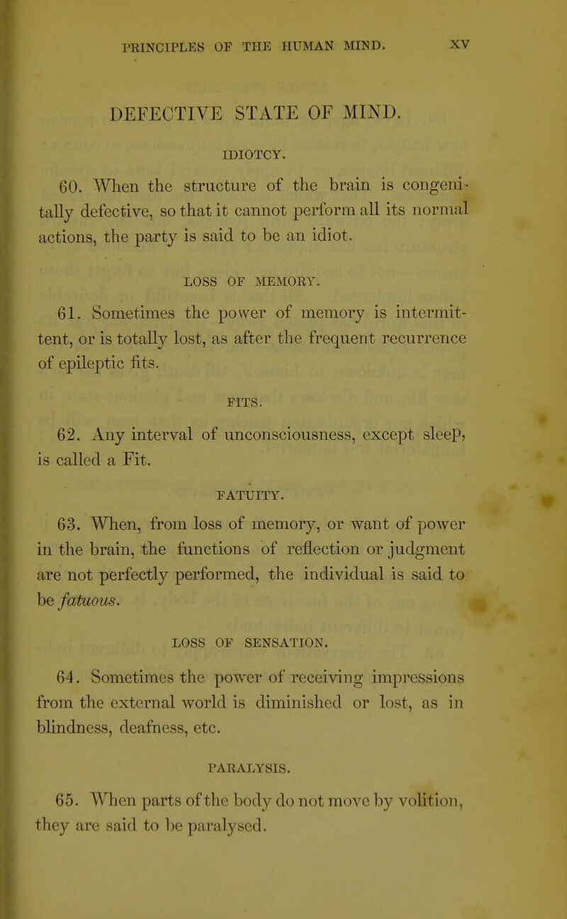 DEFECTIVE STATE OF MIND. IDIOTCY. (',(). When the structure of the brain is congeni- fcally defective, so that it cannot perform all its normal actions, the party is said to be an idiot. LOSS OE MEMORY. 61. Sometimes the power of memory is intermit- tent, or is totally lost, as after the frequent recurrence of epileptic fits. PITS. 62. Any interval of unconsciousness, except sleep, is called a Fit. FATUITY. 63. When, from loss of memory, or want of power in the brain, the functions of reflection or judgment are not perfectly performed, the individual is said to be fatuous. LOSS OF SENSATION. 64. Sometimes the power of receiving impressions from the external world is diminished or lost, as in blindness, deafness, etc. PARALYSIS. 65. When parts of the body do not move by volition, they are said to be paralysed.