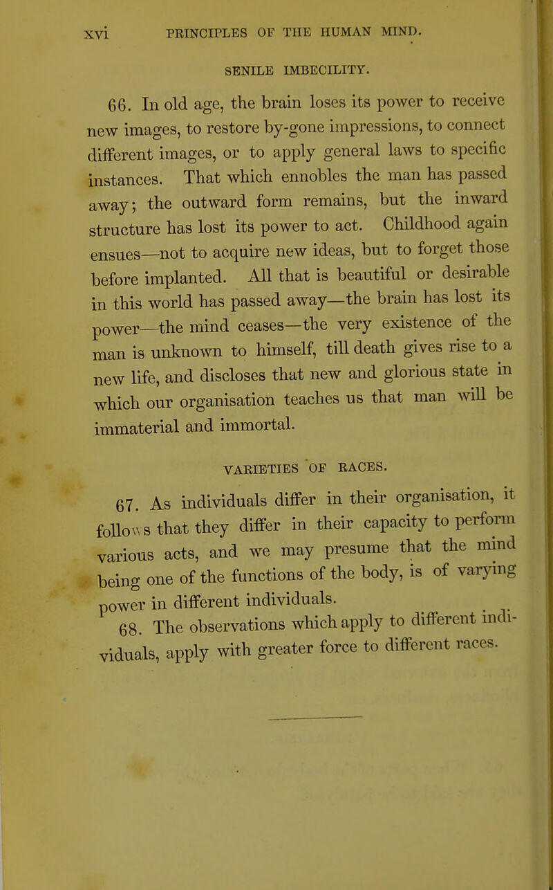 SENILE IMBECILITY. 66. In old age, the brain loses its power to receive new images, to restore by-gone impressions, to connect different images, or to apply general laws to specific instances. That which ennobles the man has passed away; the outward form remains, but the inward structure has lost its power to act. Childhood again ensues—not to acquire new ideas, but to forget those before implanted. All that is beautiful or desirable in this world has passed away—the brain has lost its power_the mind ceases—the very existence of the man is unknown to himself, till death gives rise to a new life, and discloses that new and glorious state in which our organisation teaches us that man will be immaterial and immortal. VARIETIES OF RACES. 67. As individuals differ in their organisation, it follows that they differ in their capacity to perform various acts, and we may presume that the mind being one of the functions of the body, is of varying power in different individuals. 68. The observations which apply to different indi- viduals, apply with greater force to different rases.