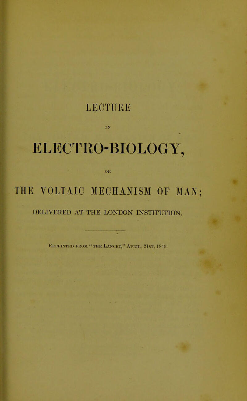 LECTURE ON ELECTRO-BIOLOGY, OR THE VOLTAIC MECHANISM OF MAN DELIVERED AT THE LONDON INSTITUTION, Kepkinted from the Lancet, Apkii,, 21st, 18-19.