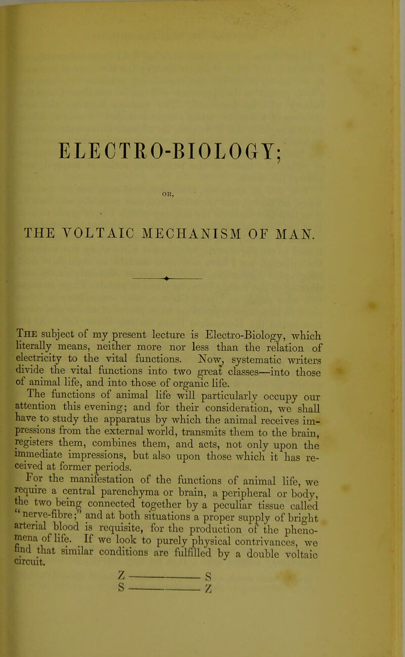 ELECTRO-BIOLOGY; OR, THE VOLTAIC MECHANISM OF MAN. The subject of my present lecture is Electro-Biology, which literally means, neither more nor less than the relation of electricity to the vital functions. Now, systematic writers divide the vital functions into two great classes—into those of animal life, and into those of organic life. The functions of animal life will particularly occupy our attention this evening; and for their consideration, we shall have to study the apparatus by which the animal receives im- pressions from the external world, transmits them to the brain, registers them, combines them, and acts, not only upon the immediate impressions, but also upon those which it has re- ceived at former periods. For the manifestation of the functions of animal life, we require a central parenchyma or brain, a peripheral or body, the two being connected together by a peculiar tissue called ' nerve-fibre; and at both situations a proper supply of bright arterial blood is requisite, for the production of the pheno- mena of life. If we look to purely physical contrivances, we nncl that similar conditions are fulfilled by a double voltaic circuit. Z S