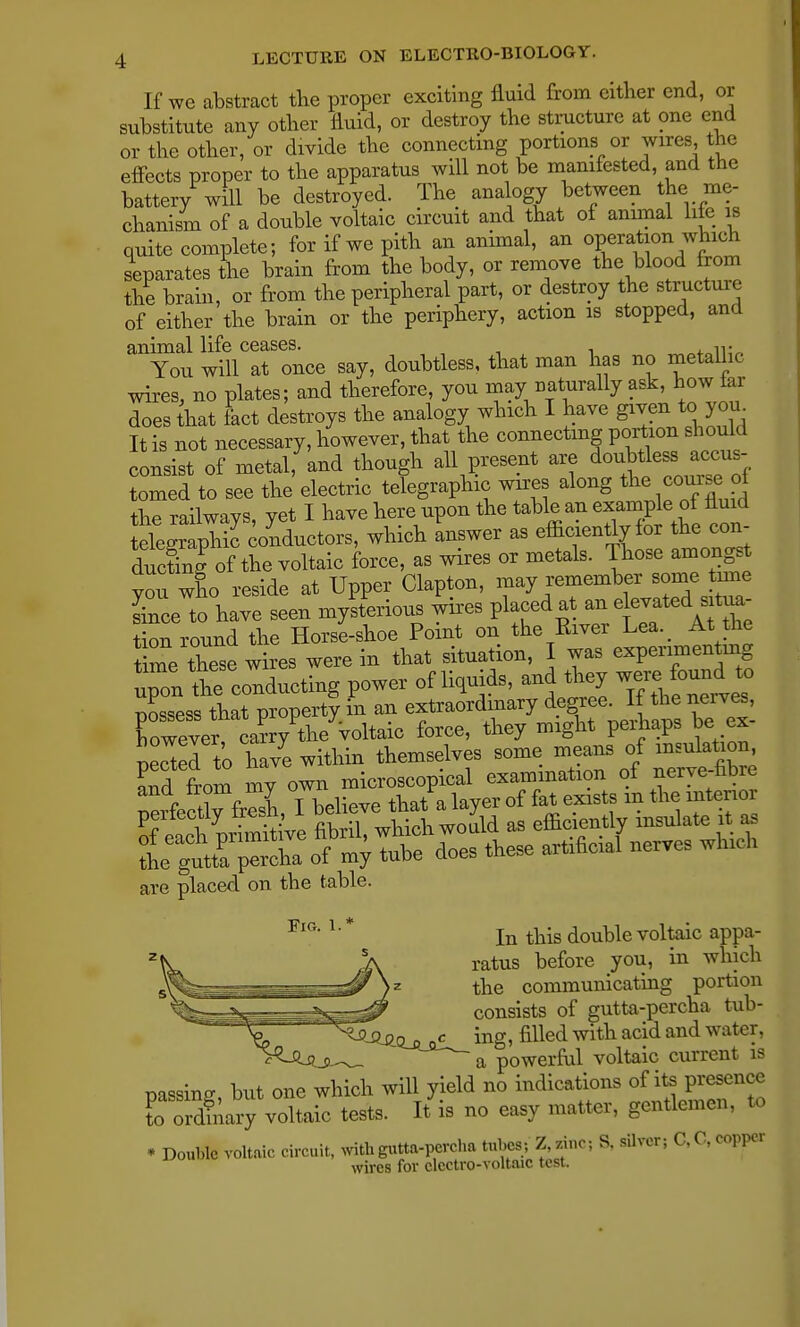 If we abstract the proper exciting fluid from either end, or substitute any other fluid, or destroy the structure at one end or the other, or divide the connecting portions or wires the effects proper to the apparatus will not be manifested, and the battery will be destroyed. The ana ogy between the me- chanism of a double voltaic circuit and that of animal life is quite complete; for if we pith an animal, an operation which separates the brain from the body, or remove the blood from the brain, or from the peripheral part, or destroy the structure of either the brain or the periphery, action is stopped, and animal life ceases. You will at once say, doubtless, that man has no metallic wires, no plates; and therefore, you may naturally ask, how far does that feet destroys the analogy which I have given to you It is not necessary, however, that the connecting portion should consist of metal, and though all present are doubtless^ accus- tomed to see the electric telegraphic; wires along the com* of the railways, yet I have here upon the table an example o^^ fluid telegraphic conductors, which answer as efficiently for the con- duclnl of the voltaic force, as wires or metals. Those amongst you who reside at Upper Clapton, may remember some tune Lee to have seen mysterious wires placed at an e evated sRa- tion round the Horse-shoe Point on the Kiver Lea. At the time these wires were in that situation, I was experimenting upon thrcon^cting power of liquids, and they ^£to possess that property in an extraordinary degree. If the nerves, rowever^ ca?r7the voltaic force, they might perhaps be ex- pend to have within themselves some means of insulation, are placed on the table. FlG' 1' * In this double voltaic appa- ratus before you, in which the communicating portion consists of gutta-percha tub- ^-^Qsu, «c ing, filled with acid and water, ~ a powerful voltaic current is passing, but one which will yield no indications of its presence to ordinary voltaic tests. It is no easy matter, gentlemen, to • Double voltaic circuit, with gutta-percha tubes; Z, zinc; S, silver; C, C, copper wires for electro-voltaic test.