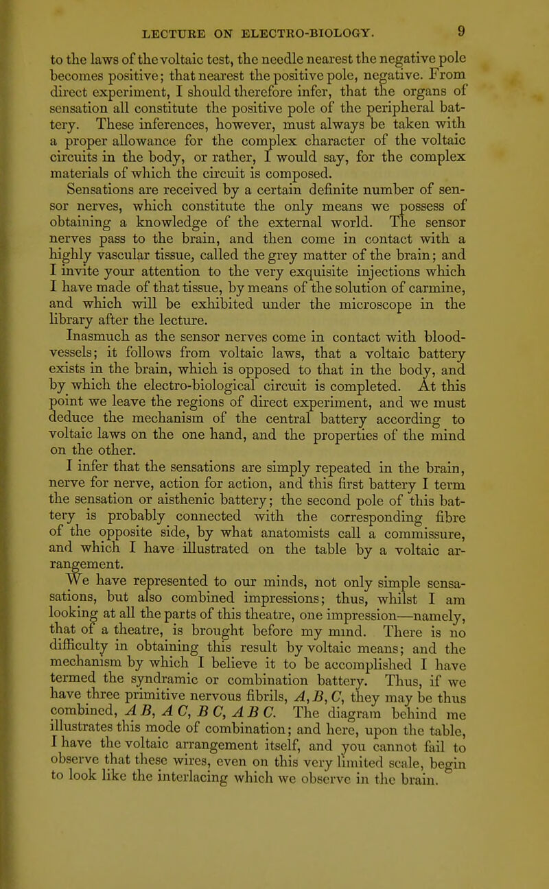 to the laws of the voltaic test, the needle nearest the negative pole becomes positive; that nearest the positive pole, negative. From direct experiment, I should therefore infer, that the organs of sensation all constitute the positive pole of the peripheral bat- tery. These inferences, however, must always be taken with a proper allowance for the complex character of the voltaic circuits in the body, or rather, I would say, for the complex materials of which the circuit is composed. Sensations are received by a certain definite number of sen- sor nerves, which constitute the only means we possess of obtaining a knowledge of the external world. The sensor nerves pass to the brain, and then come in contact with a highly vascular tissue, called the grey matter of the brain; and I invite your attention to the very exquisite injections which I have made of that tissue, by means of the solution of carmine, and which will be exhibited under the microscope in the library after the lecture. Inasmuch as the sensor nerves come in contact with blood- vessels; it follows from voltaic laws, that a voltaic battery exists in the brain, which is opposed to that in the body, and by which the electro-biological circuit is completed. At this point we leave the regions of direct experiment, and we must deduce the mechanism of the central battery according to voltaic laws on the one hand, and the properties of the mind on the other. I infer that the sensations are simply repeated in the brain, nerve for nerve, action for action, and this first battery I term the sensation or aisthenic battery; the second pole of this bat- tery is probably connected with the corresponding fibre of the opposite side, by what anatomists call a commissure, and which I have illustrated on the table by a voltaic ar- rangement. We have represented to our minds, not only simple sensa- sations, but also combined impressions; thus, whilst I am looking at all the parts of this theatre, one impression—namely, that of a theatre, is brought before my mind. There is no difficulty in obtaining this result by voltaic means; and the mechanism by which I believe it to be accomplished I have termed the syndromic or combination battery. Thus, if we have three primitive nervous fibrils, A,B,C, they may be thus combined, A B, A C, B C, AB C. The diagram behind me illustrates this mode of combination; and here, upon the tabic, I have the voltaic arrangement itself, and you cannot fail to observe that these wires, even on this very limited scale, begin to look like the interlacing which we observe in the brain.