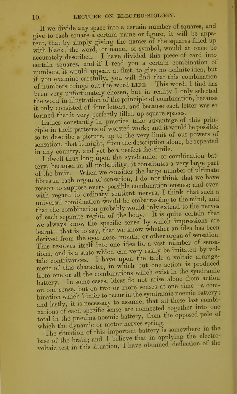 If we divide any space into a certain number of squares, and give to each square a certain name or figure, it will be appa- rent, that by simply giving the names of the squares filled up with black, the word, or name, or symbol, would at once be accurately described. I have divided this piece of card into certain squares, and if I read you a certain combination of numbers, it would appear, at first, to give no definite idea, but if you examine carefully, you will find that this combination of numbers brings out the word LIFE. This word, I find has been very unfortunately chosen, but in reality I only selected the word in illustration of the principle of combination, because it only consisted of four letters, and because each letter was so formed that it very perfectly filled up square spaces. Ladies constantly in practice take advantage of this prin- ciple in their patterns of worsted work; and it would be possible so to describe a picture, up to the very limit of our powers of sensation, that it might, from the description alone, be repeated in any country, and yet be a perfect fac-simile. < I dwell thus long upon the syndromic, or combination bat- tery, because, in all probability, it constitutes a very large part of the brain. When we consider the large number of ultimate fibres in each organ of sensation, I do not think that we have reason to suppose every possible combination ensues; and even with regard to ordinary sentient nerves, I think that such a universal combination would be embarrassing to the mind, and that the combination probably would only extend to the nerves of each separate region of the body. It is quite certain that we always know the specific sense by which impressions are learnt-that is to say, that we know whether an idea has been derived from the eye, nose, mouth, or other organ of sensation. This resolves itself into one idea for a vast number of sensa- tions, and is a state which can very easily be imitated by vol- taic contrivances. I have upon the table a voltaic arrange- ment of this character, in which but one action is produced from one or all the combinations which exist m the, syndromic battery- In some cases, ideas do not arise alone from action on one sense, but on two or more senses at one time-a com- bination which I infer to occur m the syndromic nocmic battcy . and lastly, it is necessary to assume, that all these last combi- nationso each specific sense are connected together into one total in the pneuWnoemic battery, from the opposed pole of which the dynamic or motor nerves spring. The situat^n of this important battery is jomcwherc^in the base of the brain; and I believe ^ * ^J^^fS voltaic test in this situation, I have obtained deflection of the