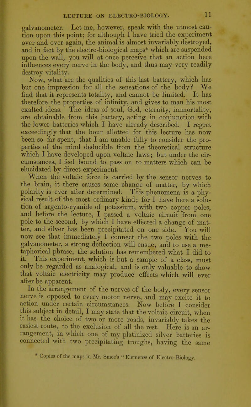 galvanometer. Let me, however, speak with the utmost cau- tion upon this point; for although 1 have tried the experiment over and over again, the animal is almost invariably destroyed, and in fact by the electro-biological maps* which are suspended upon the wall, you will at once perceive that an action here influences every nerve in the body, and thus may very readily destroy vitality. Now, what are the qualities of this last battery, which has but one impression for all the sensations of the body? We find that it represents totality, and cannot be limited. It has therefore the properties of infinity, and gives to man Iris most exalted ideas. The ideas of soul, God, eternity, immortality, are obtainable from this battery, acting in conjunction with the lower batteries which I have already described. I regret exceedingly that the hour allotted for this lecture has now been so far spent, that I am unable fully to consider the pro- perties of the mind deducible from the theoretical structure which I have developed upon voltaic laws; but under the cir- cumstances, I feel bound to pass on to matters which can be elucidated by direct experiment. When the voltaic force is carried by the sensor nerves to the brain, it there causes some change of matter, by which polarity is ever after determined. This phenomena is a phy- sical result of the most ordinary kind; for I have here a solu- tion of argento-cyanide of potassium, with two copper poles, and before the lecture, I passed a voltaic circuit from one pole to the second, by which I have effected a change of mat- ter, and silver has been precipitated on one side. You will now see that immediately I connect the two poles with the galvanometer, a strong deflection will ensue, and to use a me- taphorical phrase, the solution has remembered what I did to it. This experiment, which is but a sample of a class, must only be regarded as analogical, and is only valuable to show that voltaic electricity may produce effects which will ever after be apparent. In the arrangement of the nerves of the body, every sensor nerve is opposed to every motor nerve, and may excite it to action under certain circumstances. Now before I consider this subject in detail, I may state that the voltaic circuit, when it has the choice of two or more roads, invariably takes the easiest route, to the exclusion of all the rest. Here is an ar- rangement, in which one of my platinized silver batteries is connected with two precipitating troughs, having the same * Copies of the maps in Mr. Smcc's  Elements of Electro-Biology.