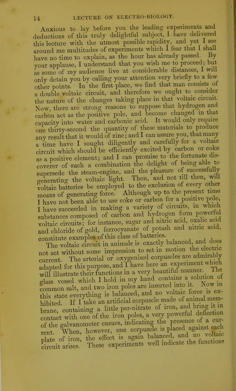 Anxious to lay before you the leading experiments and deductions of this truly delightful subject, I have delivered this lecture with the utmost possible rapidity, and yet I see around me multitudes of experiments which I fear that I shall have no time to explain, as the hour has already passed By your applause, I understand that you wish me to proceed; but as some of my audience live at considerable distances, I will only detain you by calling your attention very briefly to a few other points. In the first place, we find that man consists of a double voltaic circuit, and therefore we ought to consider the nature of the changes taking place in that voltaic circuit. Now, there are strong reasons to suppose that hydrogen and carbon act as the positive pole, and become changed m that capacity into water and carbonic acid. It would only require one thirty-second the quantity of these materials to produce any result that it would of zinc; and I can assure you, that many a time have I sought diligently and carefully for a voltaic circuit which should be efficiently excited by carbon or coke as a positive element; and I can promise to the fortunate dis- coverer of such a combination the delight of being able to supersede the steam-engine, and the pleasure of successfully generating the voltaic light. Then, and not till then, will voltaic batteries be employed to the exclusion of every other means of generating force. Although up to the present time I have not been able to use coke or carbon for a positive pole, I have succeeded in making a variety of circuits, in which substances composed of carbon and hydrogen form powerful voltaic circuits; for instance, sugar and nitric acid, oxalic acid and chloride of gold, ferrocyanate of potash and nitric acid, constitute examples of this class of batteries. The voltaic circuit in animals is exactly balanced and does not act without some impression to set in motion the electee current. The arterial or oxygenised corpuscles are admirably adapted for this purpose, and I have here an experiment which ^illustrate their functions in a very beautiful maimer The dass vessel which I hold in my hand contains a solution of Common salt, and two iron poles are inserted into it. Now in ^Htate everything is balanced, and no voltaic force is ex- hibit d lA take tn artificial corpuscle made of annual mem- brane containing a little per-nitrate of iron, andbring it.in contact with one of the iron poles, a very powerful deflection Tth^ galvanometer ensues, indicating the presence of a cur- rent When, however, one corpuscle is placed against eac plate of iron the effect is again balanced, annc, veto* circuit arises. These experiments well indicate the functions