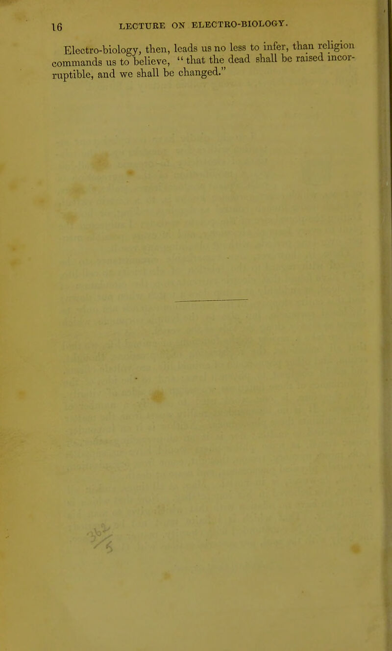 Electro-biology, then, leads us no less to infer, than religion commands us to believe,  that the dead shall be raised incor- ruptible, and we shall be changed.