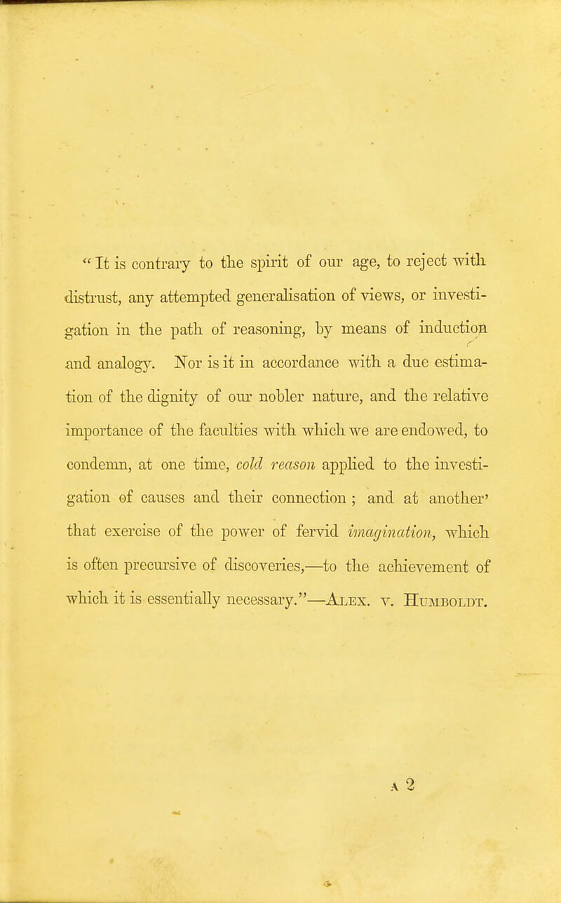  It is contrary to the spirit of our age, to reject with distrust, any attempted generalisation of views, or investi- gation in the path of reasoning, hy means of induction and analogy. ~Nor is it in accordance with a due estima- tion of the dignity of our nobler nature, and the relative importance of the faculties with which we are endowed, to condemn, at one time, cold reason applied to the investi- gation of causes and their connection ; and at another' that exercise of the power of fervid imagination, which is often procursive of discoveries,—to the achievement of