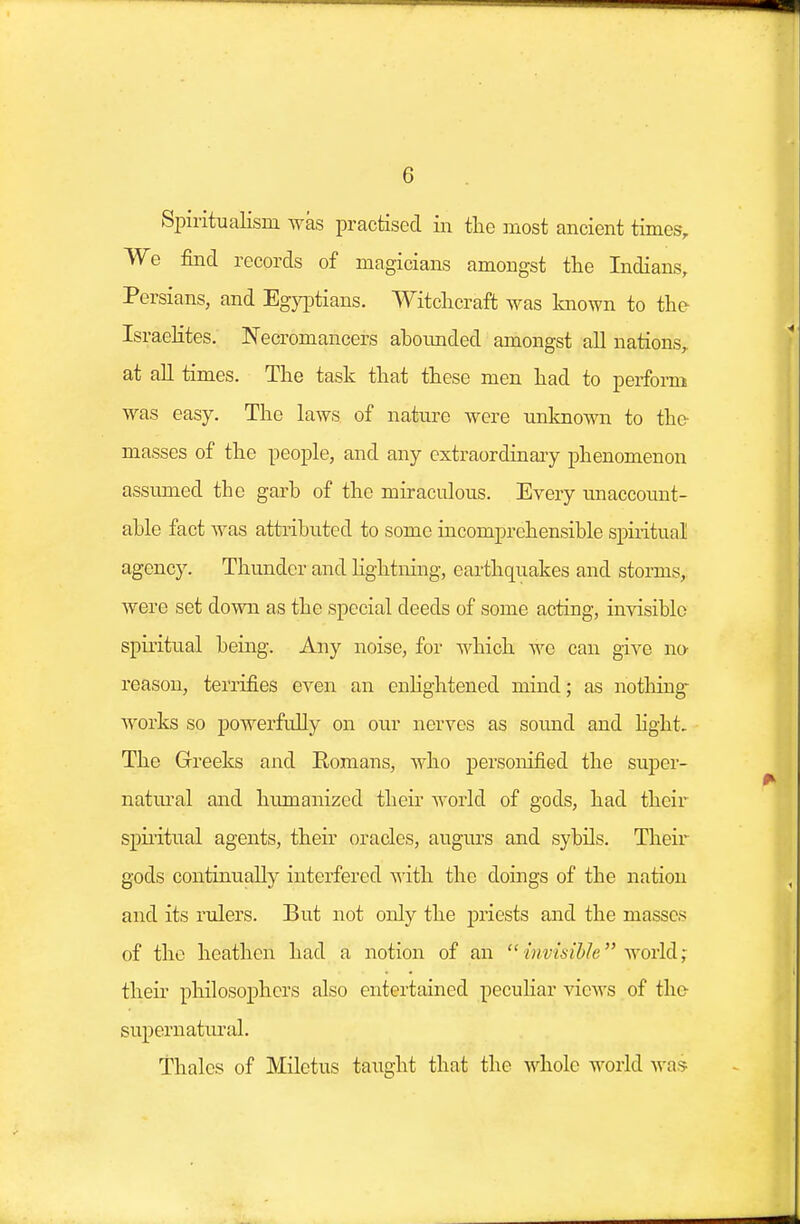 Spiritualism was practised in the most ancient times, We find records of magicians amongst the Indians, Persians, and Egyptians. Witchcraft was known to the Israelites. Necromancers abounded amongst all nations,, at all times. The task that these men had to perform was easy. The laws of nature were unknown to the masses of the people, and any extraordinary phenomenon assumed the garb of the miraculous. Every unaccount- able fact was attributed to some incomprehensible spiritual agency. Thunder and Hghtning, earthquakes and storms, were set down as the special deeds of some acting, invisible spiritual being. Any noise, for which we can give no reason, terrifies even an enlightened mind; as nothing works so powerfully on our nerves as sound and light. The Greeks and Romans, who personified the super- natural and humanized their world of gods, had their spiritual agents, their oracles, augurs and sybils. Their gods continually interfered with the doings of the nation and its rulers. But not only the priests and the masses of the heathen had a notion of an invisible wotIA; their philosophers also entertained peculiar views of the supernatural. Thales of Miletus taught that the whole world was-