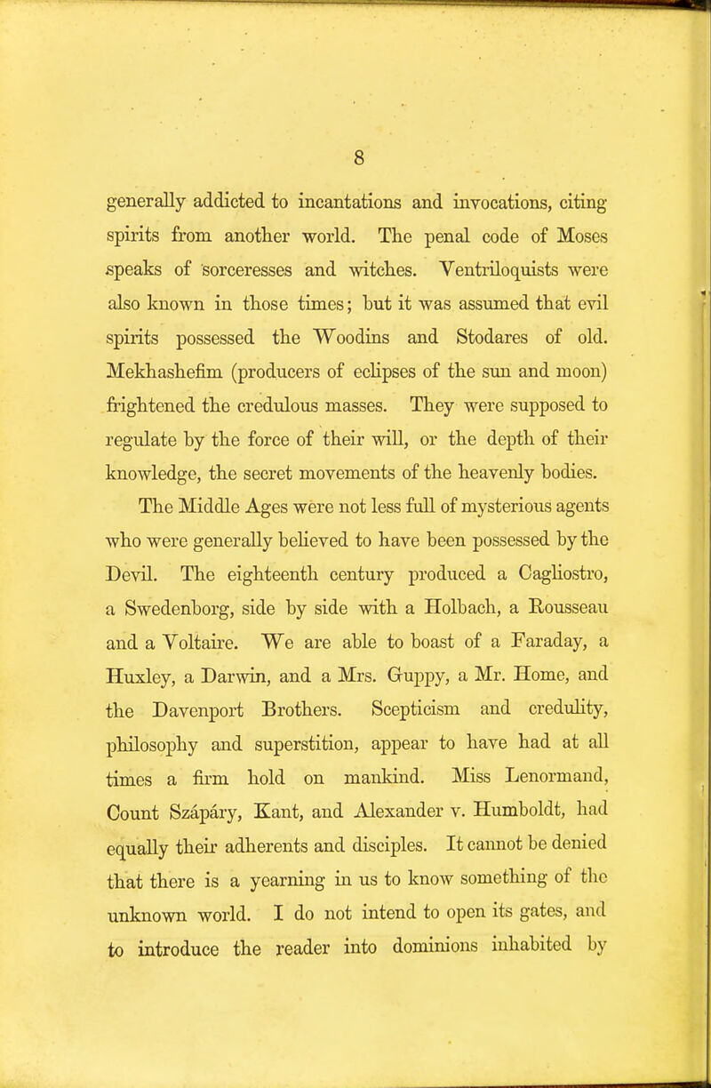 generally addicted to incantations and invocations, citing- spirits from another world. The penal code of Moses speaks of sorceresses and witches. Ventriloquists were also known in those times; hut it was assumed that evil spirits possessed the Woodins and Stodares of old. Mekhashefim (producers of eclipses of the sun and moon) frightened the credulous masses. They were supposed to regulate hy the force of their will, or the depth of their knowledge, the secret movements of the heavenly hodies. The Middle Ages were not less full of mysterious agents who were generally believed to have been possessed hy the Devil. The eighteenth century produced a Cagliostro, a Swedenborg, side by side with a Holbach, a Rousseau and a Voltaire. We are able to boast of a Faraday, a Huxley, a Darwin, and a Mrs. Guppy, a Mr. Home, and the Davenport Brothers. Scepticism and credulity, philosophy and superstition, appear to have had at all times a firm hold on mankind. Miss Lenormand, Count Szapary, Kant, and Alexander v. Humboldt, had equally their adherents and disciples. It cannot be denied that there is a yearning in us to know something of the unknown world. I do not intend to open its gates, and to introduce the reader into dominions inhabited by